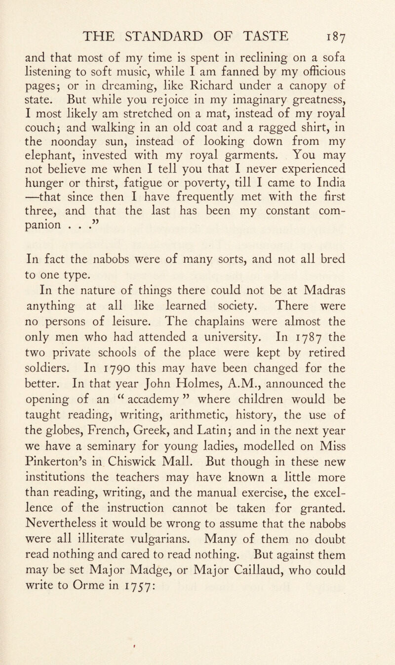 and that most of my time is spent in reclining on a sofa listening to soft music, while I am fanned by my officious pages; or in dreaming, like Richard under a canopy of state. But while you rejoice in my imaginary greatness, I most likely am stretched on a mat, instead of my royal couch; and walking in an old coat and a ragged shirt, in the noonday sun, instead of looking down from my elephant, invested with my royal garments. You may not believe me when I tell you that I never experienced hunger or thirst, fatigue or poverty, till I came to India —that since then I have frequently met with the first three, and that the last has been my constant com¬ panion . . In fact the nabobs were of many sorts, and not all bred to one type. In the nature of things there could not be at Madras anything at all like learned society. There were no persons of leisure. The chaplains were almost the only men who had attended a university. In 1787 the two private schools of the place were kept by retired soldiers. In 1790 this may have been changed for the better. In that year John Holmes, A.M., announced the opening of an “ accademy ” where children would be taught reading, writing, arithmetic, history, the use of the globes, French, Greek, and Latin; and in the next year we have a seminary for young ladies, modelled on Miss Pinkerton’s in Chiswick Mall. But though in these new institutions the teachers may have known a little more than reading, writing, and the manual exercise, the excel¬ lence of the instruction cannot be taken for granted. Nevertheless it would be wrong to assume that the nabobs were all illiterate vulgarians. Many of them no doubt read nothing and cared to read nothing. But against them may be set Major Madge, or Major Caillaud, who could write to Orme in 1757: