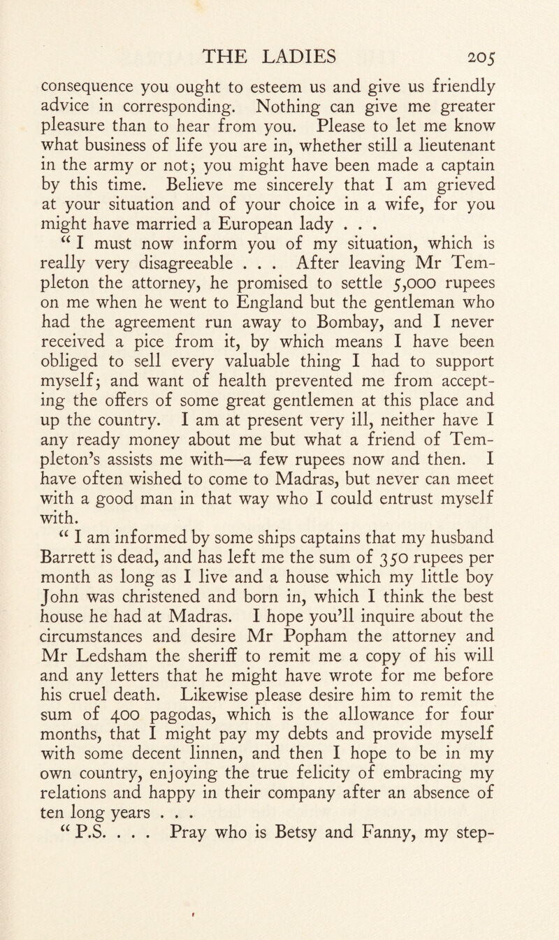 consequence you ought to esteem us and give us friendly advice in corresponding. Nothing can give me greater pleasure than to hear from you. Please to let me know what business of life you are in, whether still a lieutenant in the army or not; you might have been made a captain by this time. Believe me sincerely that I am grieved at your situation and of your choice in a wife, for you might have married a European lady . . . “ I must now inform you of my situation, which is really very disagreeable . . . After leaving Mr Tem¬ pleton the attorney, he promised to settle 5,000 rupees on me when he went to England but the gentleman who had the agreement run away to Bombay, and I never received a pice from it, by which means I have been obliged to sell every valuable thing I had to support myself; and want of health prevented me from accept¬ ing the offers of some great gentlemen at this place and up the country. I am at present very ill, neither have I any ready money about me but what a friend of Tem¬ pleton’s assists me with—a few rupees now and then. I have often wished to come to Madras, but never can meet with a good man in that way who I could entrust myself with. “ I am informed by some ships captains that my husband Barrett is dead, and has left me the sum of 350 rupees per month as long as I live and a house which my little boy John was christened and born in, which I think the best house he had at Madras. I hope you’ll inquire about the circumstances and desire Mr Popham the attorney and Mr Ledsham the sheriff to remit me a copy of his will and any letters that he might have wrote for me before his cruel death. Likewise please desire him to remit the sum of 400 pagodas, which is the allowance for four months, that I might pay my debts and provide myself with some decent linnen, and then I hope to be in my own country, enjoying the true felicity of embracing my relations and happy in their company after an absence of ten long years . . . “ P.S. . . . Pray who is Betsy and Fanny, my step-