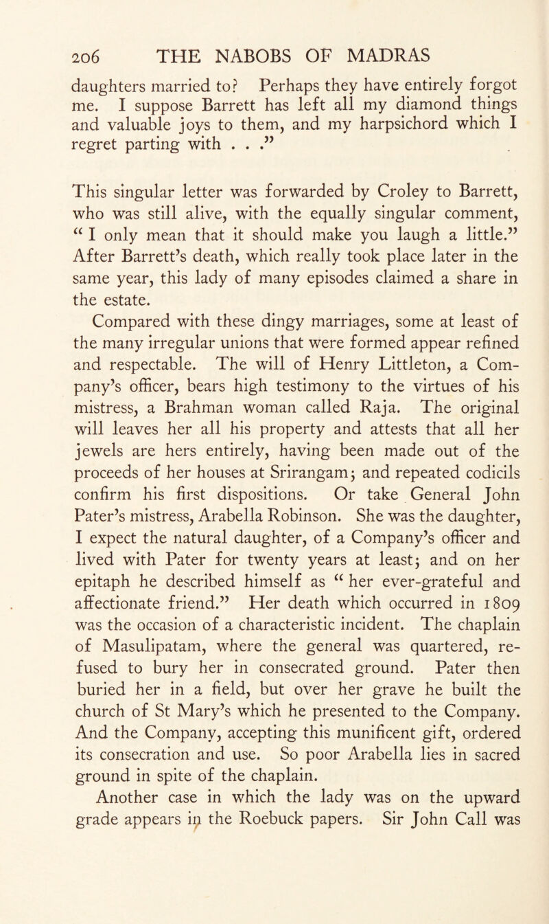 daughters married to? Perhaps they have entirely forgot me. I suppose Barrett has left all my diamond things and valuable joys to them, and my harpsichord which I regret parting with . . .” This singular letter was forwarded by Croley to Barrett, who was still alive, with the equally singular comment, “ I only mean that it should make you laugh a little.” After Barrett’s death, which really took place later in the same year, this lady of many episodes claimed a share in the estate. Compared with these dingy marriages, some at least of the many irregular unions that were formed appear refined and respectable. The will of Henry Littleton, a Com¬ pany’s officer, bears high testimony to the virtues of his mistress, a Brahman woman called Raja. The original will leaves her all his property and attests that all her jewels are hers entirely, having been made out of the proceeds of her houses at Srirangam; and repeated codicils confirm his first dispositions. Or take General John Pater’s mistress, Arabella Robinson. She was the daughter, I expect the natural daughter, of a Company’s officer and lived with Pater for twenty years at least; and on her epitaph he described himself as “ her ever-grateful and affectionate friend.” Her death which occurred in 1809 was the occasion of a characteristic incident. The chaplain of Masulipatam, where the general was quartered, re¬ fused to bury her in consecrated ground. Pater then buried her in a field, but over her grave he built the church of St Mary’s which he presented to the Company. And the Company, accepting this munificent gift, ordered its consecration and use. So poor Arabella lies in sacred ground in spite of the chaplain. Another case in which the lady was on the upward grade appears ip the Roebuck papers. Sir John Call was