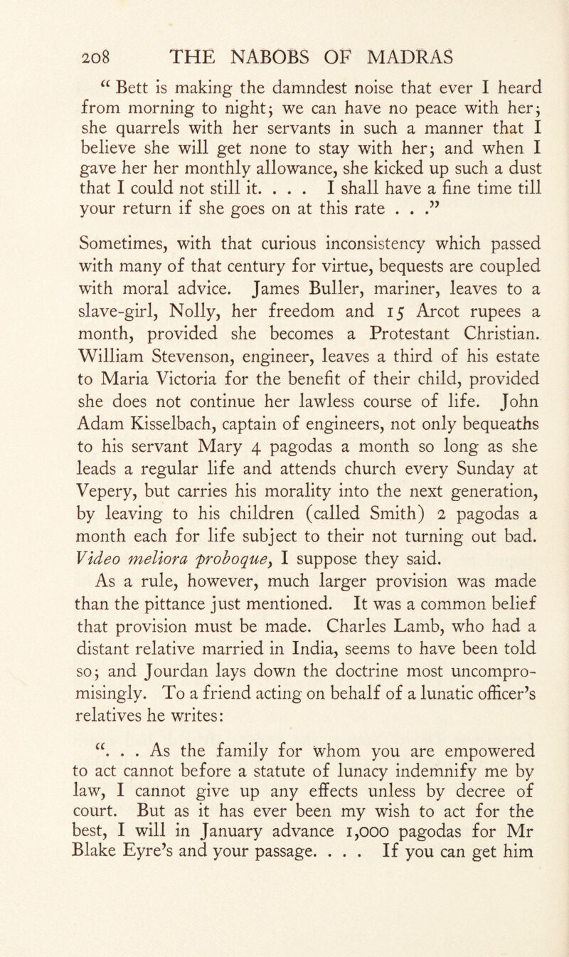 “ Bett is making the damndest noise that ever I heard from morning to night; we can have no peace with her; she quarrels with her servants in such a manner that I believe she will get none to stay with her; and when I gave her her monthly allowance, she kicked up such a dust that I could not still it. . . . I shall have a fine time till your return if she goes on at this rate . . .” Sometimes, with that curious inconsistency which passed with many of that century for virtue, bequests are coupled with moral advice. James Buller, mariner, leaves to a slave-girl, Nolly, her freedom and 15 Arcot rupees a month, provided she becomes a Protestant Christian. William Stevenson, engineer, leaves a third of his estate to Maria Victoria for the benefit of their child, provided she does not continue her lawless course of life. John Adam Kisselbach, captain of engineers, not only bequeaths to his servant Mary 4 pagodas a month so long as she leads a regular life and attends church every Sunday at Vepery, but carries his morality into the next generation, by leaving to his children (called Smith) 2 pagodas a month each for life subject to their not turning out bad. Video meliora frohoquey I suppose they said. As a rule, however, much larger provision was made than the pittance just mentioned. It was a common belief that provision must be made. Charles Lamb, who had a distant relative married in India, seems to have been told so; and Jourdan lays down the doctrine most uncompro¬ misingly. To a friend acting on behalf of a lunatic officer’s relatives he writes: “. . . As the family for whom you are empowered to act cannot before a statute of lunacy indemnify me by law, I cannot give up any effects unless by decree of court. But as it has ever been my wish to act for the best, I will in January advance 1,000 pagodas for Mr Blake Eyre’s and your passage. ... If you can get him