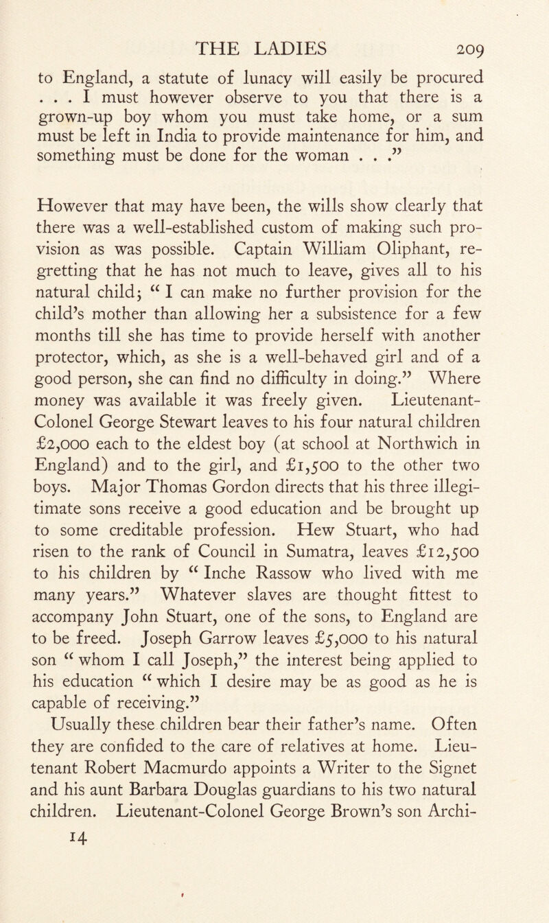 to England, a statute of lunacy will easily be procured ... I must however observe to you that there is a grown-up boy whom you must take home, or a sum must be left in India to provide maintenance for him, and something must be done for the woman . . However that may have been, the wills show clearly that there was a well-established custom of making such pro¬ vision as was possible. Captain William Oliphant, re¬ gretting that he has not much to leave, gives all to his natural child; “ I can make no further provision for the child’s mother than allowing her a subsistence for a few months till she has time to provide herself with another protector, which, as she is a well-behaved girl and of a good person, she can find no difficulty in doing.” Where money was available it was freely given. Lieutenant- Colonel George Stewart leaves to his four natural children £2,000 each to the eldest boy (at school at Northwich in England) and to the girl, and £1,500 to the other two boys. Major Thomas Gordon directs that his three illegi¬ timate sons receive a good education and be brought up to some creditable profession. Hew Stuart, who had risen to the rank of Council in Sumatra, leaves £12,500 to his children by “ Inche Rassow who lived with me many years.” Whatever slaves are thought fittest to accompany John Stuart, one of the sons, to England are to be freed. Joseph Garrow leaves £5,000 to his natural son “ whom I call Joseph,” the interest being applied to his education “ which I desire may be as good as he is capable of receiving.” Usually these children bear their father’s name. Often they are confided to the care of relatives at home. Lieu¬ tenant Robert Macmurdo appoints a Writer to the Signet and his aunt Barbara Douglas guardians to his two natural children. Lieutenant-Colonel George Brown’s son Archi- H