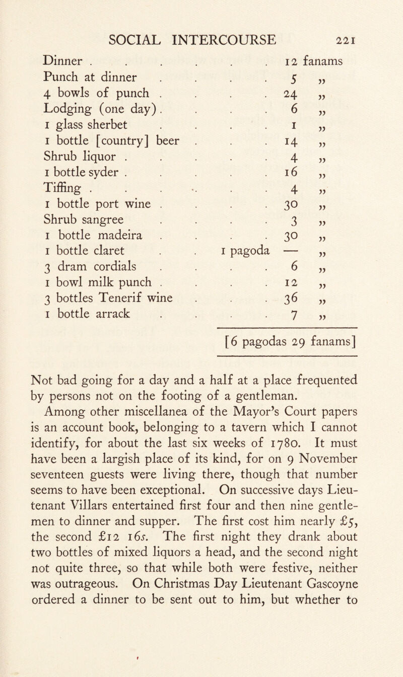 Dinner . Punch at dinner 4 bowls of punch . Lodging (one day) . i glass sherbet i bottle [country] beer Shrub liquor . i bottle syder . Tiffing . i bottle port wine . Shrub sangree i bottle madeira i bottle claret 3 dram cordials i bowl milk punch . 3 bottles Tenerif wine i bottle arrack 12 fanams 5 yy 24 yy 6 yy I 14 yy 4 » 16 jj 4 yy 30 yy 3 yy 30 yy 1 pagoda — yy 6 yy 12 yy 36 yy 7 yy [6 pagodas 29 fanams] Not bad going for a day and a half at a place frequented by persons not on the footing of a gentleman. Among other miscellanea of the Mayor’s Court papers is an account book, belonging to a tavern which I cannot identify, for about the last six weeks of 1780. It must have been a largish place of its kind, for on 9 November seventeen guests were living there, though that number seems to have been exceptional. On successive days Lieu¬ tenant Villars entertained first four and then nine gentle¬ men to dinner and supper. The first cost him nearly £5, the second £12 16s. The first night they drank about two bottles of mixed liquors a head, and the second night not quite three, so that while both were festive, neither was outrageous. On Christmas Day Lieutenant Gascoyne ordered a dinner to be sent out to him, but whether to