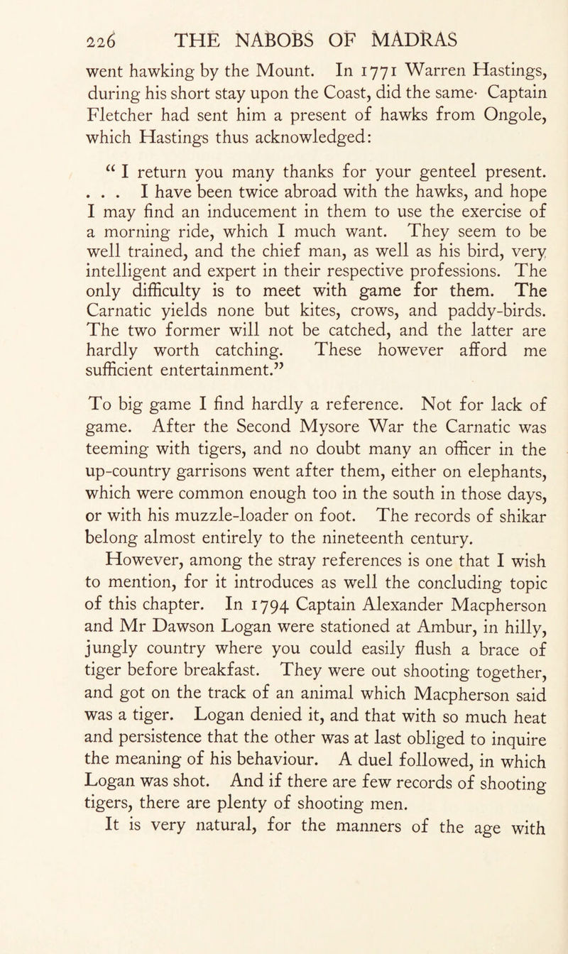 went hawking by the Mount. In 1771 Warren Hastings, during his short stay upon the Coast, did the same- Captain Fletcher had sent him a present of hawks from Ongole, which Hastings thus acknowledged: a I return you many thanks for your genteel present. ... I have been twice abroad with the hawks, and hope I may find an inducement in them to use the exercise of a morning ride, which I much want. They seem to be well trained, and the chief man, as well as his bird, very intelligent and expert in their respective professions. The only difficulty is to meet with game for them. The Carnatic yields none but kites, crows, and paddy-birds. The two former will not be catched, and the latter are hardly worth catching. These however afford me sufficient entertainment.” To big game I find hardly a reference. Not for lack of game. After the Second Mysore War the Carnatic was teeming with tigers, and no doubt many an officer in the up-country garrisons went after them, either on elephants, which were common enough too in the south in those days, or with his muzzle-loader on foot. The records of shikar belong almost entirely to the nineteenth century. However, among the stray references is one that I wish to mention, for it introduces as well the concluding topic of this chapter. In 1794 Captain Alexander Macpherson and Mr Dawson Logan were stationed at Ambur, in hilly, jungly country where you could easily flush a brace of tiger before breakfast. They were out shooting together, and got on the track of an animal which Macpherson said was a tiger. Logan denied it, and that with so much heat and persistence that the other was at last obliged to inquire the meaning of his behaviour. A duel followed, in which Logan was shot. And if there are few records of shooting tigers, there are plenty of shooting men. It is very natural, for the manners of the age with