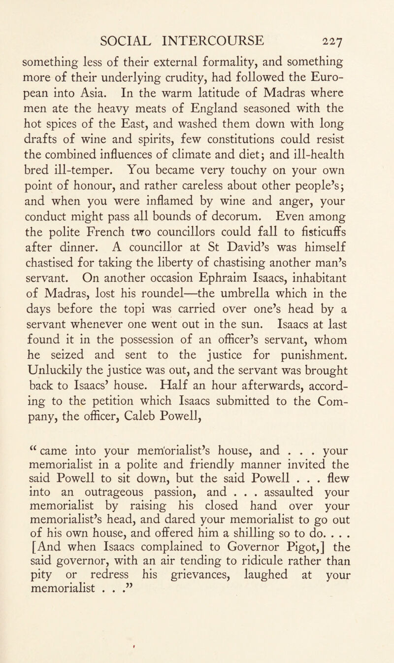 something less of their external formality, and something more of their underlying crudity, had followed the Euro¬ pean into Asia. In the warm latitude of Madras where men ate the heavy meats of England seasoned with the hot spices of the East, and washed them down with long drafts of wine and spirits, few constitutions could resist the combined influences of climate and diet; and ill-health bred ill-temper. You became very touchy on your own point of honour, and rather careless about other people’s; and when you were inflamed by wine and anger, your conduct might pass all bounds of decorum. Even among the polite French two councillors could fall to fisticuffs after dinner. A councillor at St David’s was himself chastised for taking the liberty of chastising another man’s servant. On another occasion Ephraim Isaacs, inhabitant of Madras, lost his roundel—the umbrella which in the days before the topi was carried over one’s head by a servant whenever one went out in the sun. Isaacs at last found it in the possession of an officer’s servant, whom he seized and sent to the justice for punishment. Unluckily the justice was out, and the servant was brought back to Isaacs’ house. Half an hour afterwards, accord¬ ing to the petition which Isaacs submitted to the Com¬ pany, the officer, Caleb Powell, “ came into your memorialist’s house, and . . . your memorialist in a polite and friendly manner invited the said Powell to sit down, but the said Powell . . . flew into an outrageous passion, and . . . assaulted your memorialist by raising his closed hand over your memorialist’s head, and dared your memorialist to go out of his own house, and offered him a shilling so to do. . . . [And when Isaacs complained to Governor Pigot,] the said governor, with an air tending to ridicule rather than pity or redress his grievances, laughed at your memorialist . .