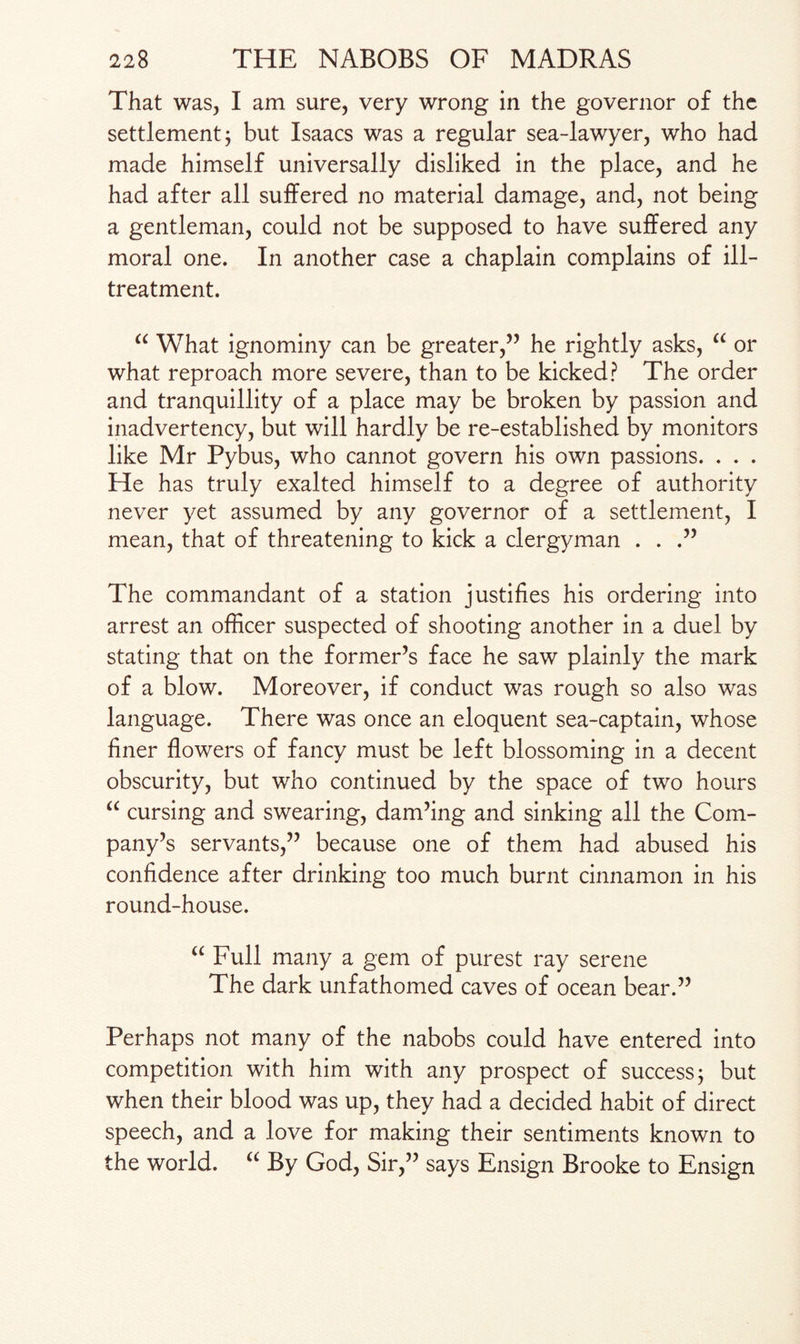 That was, I am sure, very wrong in the governor of the settlement 3 but Isaacs was a regular sea-lawyer, who had made himself universally disliked in the place, and he had after all suffered no material damage, and, not being a gentleman, could not be supposed to have suffered any moral one. In another case a chaplain complains of ill- treatment. “ What ignominy can be greater,” he rightly asks, “ or what reproach more severe, than to be kicked? The order and tranquillity of a place may be broken by passion and inadvertency, but will hardly be re-established by monitors like Mr Pybus, who cannot govern his own passions. . . . He has truly exalted himself to a degree of authority never yet assumed by any governor of a settlement, I mean, that of threatening to kick a clergyman . . .” The commandant of a station justifies his ordering into arrest an officer suspected of shooting another in a duel by stating that on the former’s face he saw plainly the mark of a blow. Moreover, if conduct was rough so also was language. There was once an eloquent sea-captain, whose finer flowers of fancy must be left blossoming in a decent obscurity, but who continued by the space of two hours “ cursing and swearing, dam’ing and sinking all the Com¬ pany’s servants,” because one of them had abused his confidence after drinking too much burnt cinnamon in his round-house. “ Full many a gem of purest ray serene The dark unfathomed caves of ocean bear.” Perhaps not many of the nabobs could have entered into competition with him with any prospect of success 3 but when their blood was up, they had a decided habit of direct speech, and a love for making their sentiments known to the world. “ By God, Sir,” says Ensign Brooke to Ensign