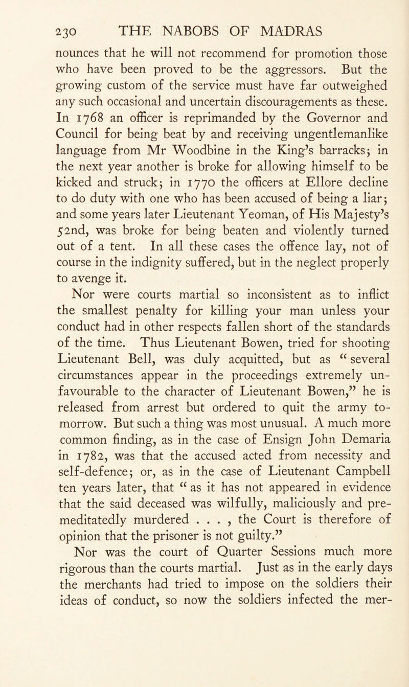 nounces that he will not recommend for promotion those who have been proved to be the aggressors. But the growing custom of the service must have far outweighed any such occasional and uncertain discouragements as these. In 1768 an officer is reprimanded by the Governor and Council for being beat by and receiving ungentlemanlike language from Mr Woodbine in the King’s barracks; in the next year another is broke for allowing himself to be kicked and struck; in 1770 the officers at Ellore decline to do duty with one who has been accused of being a liar; and some years later Lieutenant Yeoman, of His Majesty’s 52nd, was broke for being beaten and violently turned out of a tent. In all these cases the offence lay, not of course in the indignity suffered, but in the neglect properly to avenge it. Nor were courts martial so inconsistent as to inflict the smallest penalty for killing your man unless your conduct had in other respects fallen short of the standards of the time. Thus Lieutenant Bowen, tried for shooting Lieutenant Bell, was duly acquitted, but as “ several circumstances appear in the proceedings extremely un¬ favourable to the character of Lieutenant Bowen,” he is released from arrest but ordered to quit the army to¬ morrow. But such a thing was most unusual. A much more common finding, as in the case of Ensign John Demaria in 1782, was that the accused acted from necessity and self-defence; or, as in the case of Lieutenant Campbell ten years later, that “ as it has not appeared in evidence that the said deceased was wilfully, maliciously and pre- meditatedly murdered . . . , the Court is therefore of opinion that the prisoner is not guilty.” Nor was the court of Quarter Sessions much more rigorous than the courts martial. Just as in the early days the merchants had tried to impose on the soldiers their ideas of conduct, so now the soldiers infected the mer-