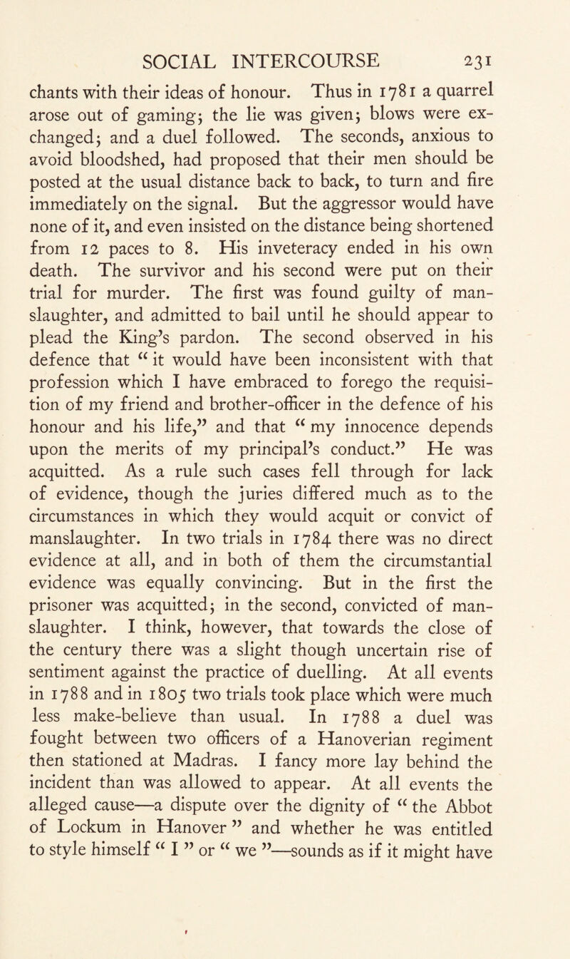 chants with their ideas of honour. Thus in 1781 a quarrel arose out of gaming; the lie was given; blows were ex¬ changed; and a duel followed. The seconds, anxious to avoid bloodshed, had proposed that their men should be posted at the usual distance back to back, to turn and fire immediately on the signal. But the aggressor would have none of it, and even insisted on the distance being shortened from 12 paces to 8. His inveteracy ended in his own death. The survivor and his second were put on their trial for murder. The first was found guilty of man¬ slaughter, and admitted to bail until he should appear to plead the King’s pardon. The second observed in his defence that “ it would have been inconsistent with that profession which I have embraced to forego the requisi¬ tion of my friend and brother-officer in the defence of his honour and his life,” and that “ my innocence depends upon the merits of my principal’s conduct.” He was acquitted. As a rule such cases fell through for lack of evidence, though the juries differed much as to the circumstances in which they would acquit or convict of manslaughter. In two trials in 1784 there was no direct evidence at all, and in both of them the circumstantial evidence was equally convincing. But in the first the prisoner was acquitted; in the second, convicted of man¬ slaughter. I think, however, that towards the close of the century there was a slight though uncertain rise of sentiment against the practice of duelling. At all events in 1788 and in 1805 two trials took place which were much less make-believe than usual. In 1788 a duel was fought between two officers of a Hanoverian regiment then stationed at Madras. I fancy more lay behind the incident than was allowed to appear. At all events the alleged cause—a dispute over the dignity of “ the Abbot of Lockum in Hanover ” and whether he was entitled to style himself “ I ” or “ we ”—sounds as if it might have