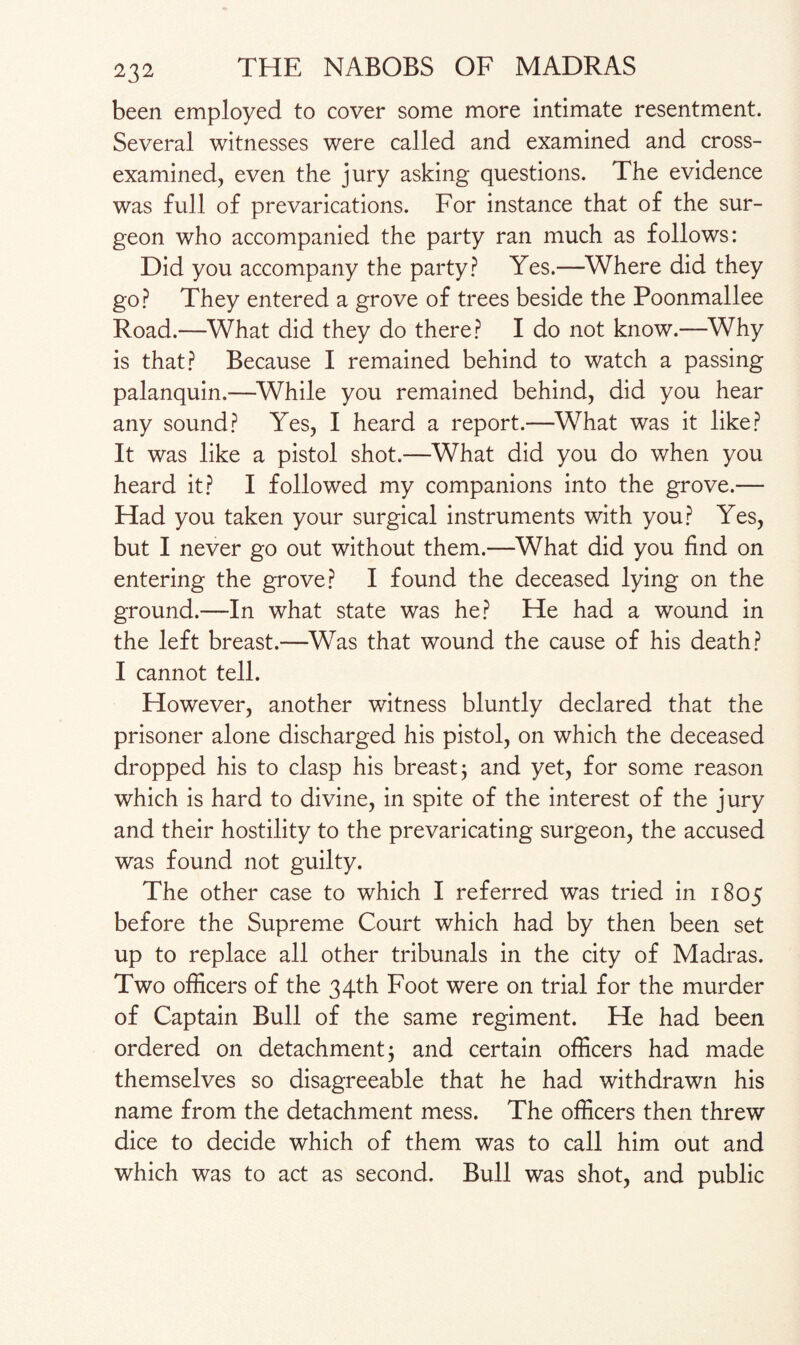 been employed to cover some more intimate resentment. Several witnesses were called and examined and cross- examined, even the jury asking questions. The evidence was full of prevarications. For instance that of the sur¬ geon who accompanied the party ran much as follows: Did you accompany the party? Yes.—Where did they go? They entered a grove of trees beside the Poonmallee Road.—What did they do there? I do not know.—Why is that? Because I remained behind to watch a passing palanquin.—While you remained behind, did you hear any sound? Yes, I heard a report.—What was it like? It was like a pistol shot.—What did you do when you heard it? I followed my companions into the grove.— Had you taken your surgical instruments with you? Yes, but I never go out without them.—What did you find on entering the grove? I found the deceased lying on the ground.—In what state was he? He had a wound in the left breast.—Was that wound the cause of his death? I cannot tell. However, another witness bluntly declared that the prisoner alone discharged his pistol, on which the deceased dropped his to clasp his breast; and yet, for some reason which is hard to divine, in spite of the interest of the jury and their hostility to the prevaricating surgeon, the accused was found not guilty. The other case to which I referred was tried in 1805 before the Supreme Court which had by then been set up to replace all other tribunals in the city of Madras. Two officers of the 34th Foot were on trial for the murder of Captain Bull of the same regiment. He had been ordered on detachment; and certain officers had made themselves so disagreeable that he had withdrawn his name from the detachment mess. The officers then threw dice to decide which of them was to call him out and which was to act as second. Bull was shot, and public