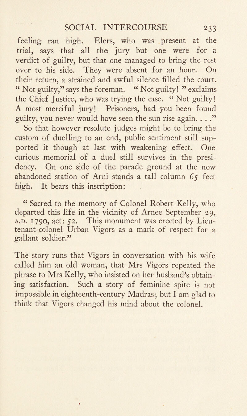 feeling ran high. Elers, who was present at the trial, says that all the jury but one were for a verdict of guilty, but that one managed to bring the rest over to his side. They were absent for an hour. On their return, a strained and awful silence filled the court. “ Not guilty,” says the foreman. “ Not guilty! ” exclaims the Chief Justice, who was trying the case. “ Not guilty! A most merciful jury! Prisoners, had you been found guilty, you never would have seen the sun rise again. . . .” So that however resolute judges might be to bring the custom of duelling to an end, public sentiment still sup¬ ported it though at last with weakening effect. One curious memorial of a duel still survives in the presi¬ dency. On one side of the parade ground at the now abandoned station of Arni stands a tall column 65 feet high. It bears this inscription: “ Sacred to the memory of Colonel Robert Kelly, who departed this life in the vicinity of Arnee September 29, a.d. 1790, aet: 52. This monument was erected by Lieu¬ tenant-colonel Urban Vigors as a mark of respect for a gallant soldier.” The story runs that Vigors in conversation with his wife called him an old woman, that Mrs Vigors repeated the phrase to Mrs Kelly, who insisted on her husband’s obtain¬ ing satisfaction. Such a story of feminine spite is not impossible in eighteenth-century Madras 5 but I am glad to think that Vigors changed his mind about the colonel.