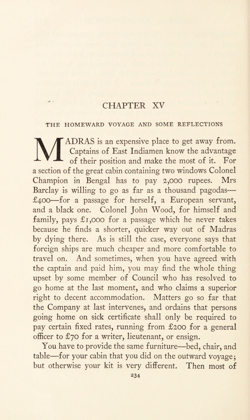 CHAPTER XV THE HOMEWARD VOYAGE AND SOME REFLECTIONS MADRAS is an expensive place to get away from. Captains of East Indiamen know the advantage of their position and make the most of it. For a section of the great cabin containing two windows Colonel Champion in Bengal has to pay 2,000 rupees. Mrs Barclay is willing to go as far as a thousand pagodas— £400—for a passage for herself, a European servant, and a black one. Colonel John Wood, for himself and family, pays £1,000 for a passage which he never takes because he finds a shorter, quicker way out of Madras by dying there. As is still the case, everyone says that foreign ships are much cheaper and more comfortable to travel on. And sometimes, when you have agreed with the captain and paid him, you may find the whole thing upset by some member of Council who has resolved to go home at the last moment, and who claims a superior right to decent accommodation. Matters go so far that the Company at last intervenes, and ordains that persons going home on sick certificate shall only be required to pay certain fixed rates, running from £200 for a general officer to £70 for a writer, lieutenant, or ensign. You have to provide the same furniture—bed, chair, and table—for your cabin that you did on the outward voyage $ but otherwise your kit is very different. Then most of