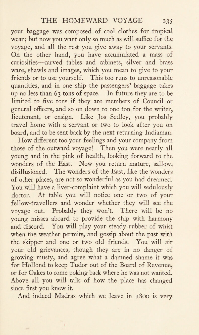 your baggage was composed of cool clothes for tropical wear j but now you want only so much as will suffice for the voyage, and all the rest you give away to your servants. On the other hand, you have accumulated a mass of curiosities—carved tables and cabinets, silver and brass ware, shawls and images, which you mean to give to your friends or to use yourself. This too runs to unreasonable quantities, and in one ship the passengers5 baggage takes up no less than 63 tons of space. In future they are to be limited to five tons if they are members of Council or general officers, and so on down to one ton for the writer, lieutenant, or ensign. Like Jos Sedley, you probably travel home with a servant or two to look after you on board, and to be sent back by the next returning Indiaman. How different too your feelings and your company from those of the outward voyage! Then you were nearly all young and in the pink of health, looking forward to the wonders of the East. Now you return mature, sallow, disillusioned. The wonders of the East, like the wonders of other places, are not so wonderful as you had dreamed. You will have a liver-complaint which you will sedulously doctor. At table you will notice one or two of your fellow-travellers and wonder whether they will see the voyage out. Probably they won’t. There will be no young misses aboard to provide the ship with harmony and discord. You will play your steady rubber of whist when the weather permits, and gossip about the past with the skipper and one or two old friends. You will air your old grievances, though they are in no danger of growing musty, and agree what a damned shame it was for Hollond to keep Tudor out of the Board of Revenue, or for Oakes to come poking back where he was not wanted. Above all you will talk of how the place has changed since first you knew it. And indeed Madras which we leave in 1800 is very