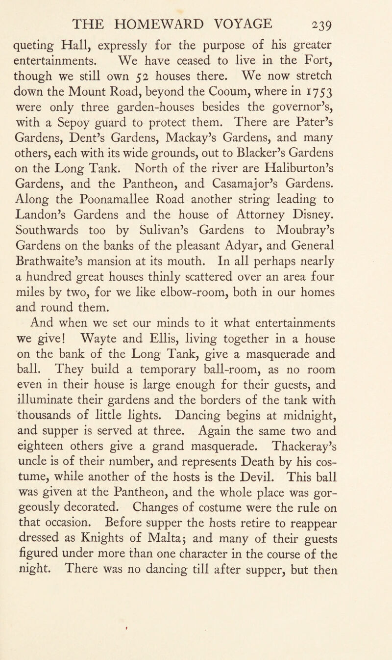 queting Hall, expressly for the purpose of his greater entertainments. We have ceased to live in the Fort, though we still own 52 houses there. We now stretch down the Mount Road, beyond the Cooum, where in 1753 were only three garden-houses besides the governor’s, with a Sepoy guard to protect them. There are Pater’s Gardens, Dent’s Gardens, Mackay’s Gardens, and many others, each with its wide grounds, out to Blacker’s Gardens on the Long Tank. North of the river are Haliburton’s Gardens, and the Pantheon, and Casamajor’s Gardens. Along the Poonamallee Road another string leading to Landon’s Gardens and the house of Attorney Disney. Southwards too by Sulivan’s Gardens to Moubray’s Gardens on the banks of the pleasant Adyar, and General Brathwaite’s mansion at its mouth. In all perhaps nearly a hundred great houses thinly scattered over an area four miles by two, for we like elbow-room, both in our homes and round them. And when we set our minds to it what entertainments we give! Wayte and Ellis, living together in a house on the bank of the Long Tank, give a masquerade and ball. They build a temporary ball-room, as no room even in their house is large enough for their guests, and illuminate their gardens and the borders of the tank with thousands of little lights. Dancing begins at midnight, and supper is served at three. Again the same two and eighteen others give a grand masquerade. Thackeray’s uncle is of their number, and represents Death by his cos¬ tume, while another of the hosts is the Devil. This ball was given at the Pantheon, and the whole place was gor¬ geously decorated. Changes of costume were the rule on that occasion. Before supper the hosts retire to reappear dressed as Knights of Maltaj and many of their guests figured under more than one character in the course of the night. There was no dancing till after supper, but then