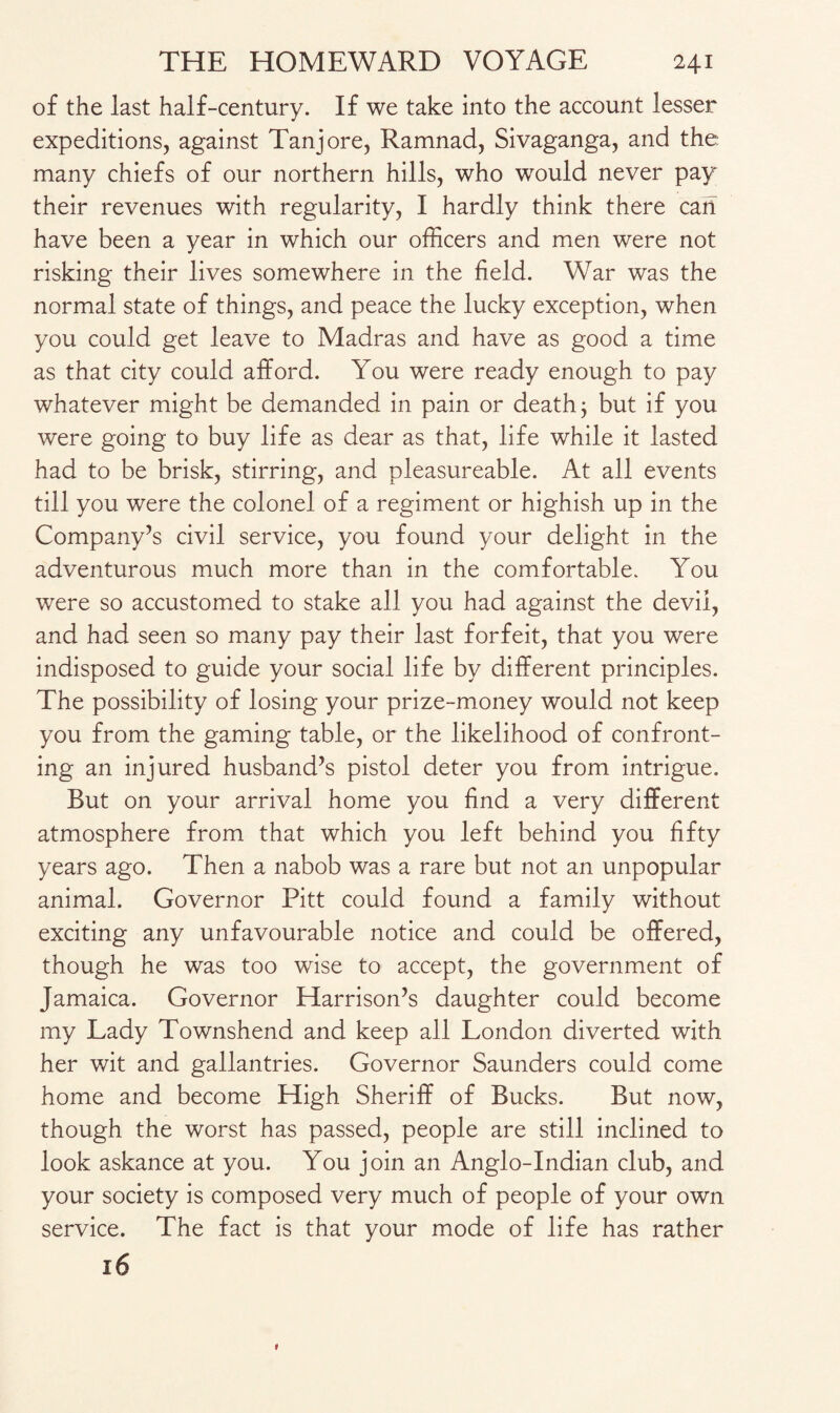 of the last half-century. If we take into the account lesser expeditions, against Tanj ore, Ramnad, Sivaganga, and the many chiefs of our northern hills, who would never pay their revenues with regularity, I hardly think there can have been a year in which our officers and men were not risking their lives somewhere in the field. War was the normal state of things, and peace the lucky exception, when you could get leave to Madras and have as good a time as that city could afford. You were ready enough to pay whatever might be demanded in pain or death j but if you were going to buy life as dear as that, life while it lasted had to be brisk, stirring, and pleasureable. At all events till you were the colonel of a regiment or highish up in the Company’s civil service, you found your delight in the adventurous much more than in the comfortable. You were so accustomed to stake all you had against the devil, and had seen so many pay their last forfeit, that you were indisposed to guide your social life by different principles. The possibility of losing your prize-money would not keep you from the gaming table, or the likelihood of confront¬ ing an injured husband’s pistol deter you from intrigue. But on your arrival home you find a very different atmosphere from that which you left behind you fifty years ago. Then a nabob was a rare but not an unpopular animal. Governor Pitt could found a family without exciting any unfavourable notice and could be offered, though he was too wise to accept, the government of Jamaica. Governor Harrison’s daughter could become my Lady Townshend and keep all London diverted with her wit and gallantries. Governor Saunders could come home and become High Sheriff of Bucks. But now, though the worst has passed, people are still inclined to look askance at you. You join an Anglo-Indian club, and your society is composed very much of people of your own service. The fact is that your mode of life has rather 16