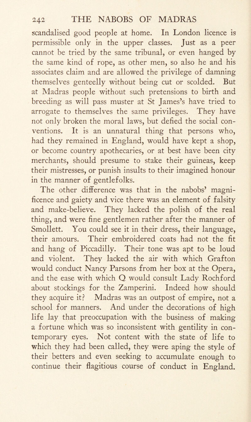 scandalised good people at home. In London licence is permissible only in the upper classes. Just as a peer cannot be tried by the same tribunal, or even hanged by the same kind of rope, as other men, so also he and his associates claim and are allowed the privilege of damning themselves genteelly without being cut or scolded. But at Madras people without such pretensions to birth and breeding as will pass muster at St James’s have tried to arrogate to themselves the same privileges. They have not only broken the moral laws, but defied the social con¬ ventions. It is an unnatural thing that persons who, had they remained in England, would have kept a shop, or become country apothecaries, or at best have been city merchants, should presume to stake their guineas, keep their mistresses, or punish insults to their imagined honour in the manner of gentlefolks. The other difference was that in the nabobs’ magni¬ ficence and gaiety and vice there was an element of falsity and make-believe. They lacked the polish of the real thing, and were fine gentlemen rather after the manner of Smollett. You could see it in their dress, their language, their amours. Their embroidered coats had not the fit and hang of Piccadilly. Their tone was apt to be loud and violent. They lacked the air with which Grafton would conduct Nancy Parsons from her box at the Opera, and the ease with which Q would consult Lady Rochford about stockings for the Zamperini. Indeed how should they acquire it? Madras was an outpost of empire, not a school for manners. And under the decorations of high life lay that preoccupation with the business of making a fortune which was so inconsistent with gentility in con¬ temporary eyes. Not content with the state of life to which they had been called, they were aping the style of their betters and even seeking to accumulate enough to continue their flagitious course of conduct in England.