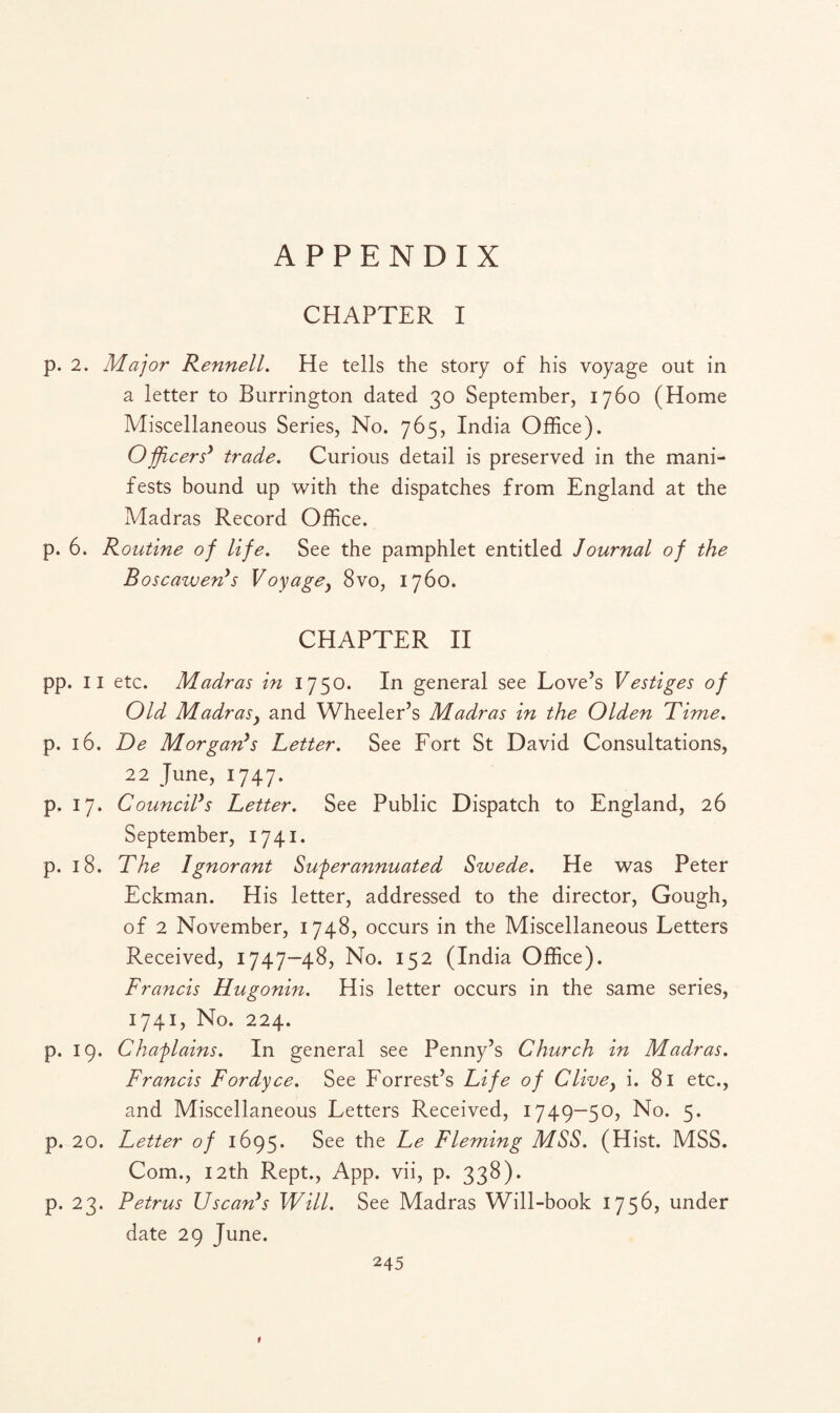 APPENDIX CHAPTER I p. 2. Major Rennell. He tells the story of his voyage out in a letter to Burrington dated 30 September, 1760 (Home Miscellaneous Series, No. 765, India Office). Officers' trade. Curious detail is preserved in the mani¬ fests bound up with the dispatches from England at the Madras Record Office. p. 6. Routine of life. See the pamphlet entitled Journal of the Boscawen's Voyagey 8vo, 1760. CHAPTER II pp. 11 etc. Madras in 1750. In general see Love’s Vestiges of Old MadraSy and Wheeler’s Madras in the Olden Time. p. 16. De Morgan's Tetter. See Fort St David Consultations, 22 June, 1747. p. 17. Council's Letter. See Public Dispatch to England, 26 September, 1741. p. 18. The Ignorant Superannuated Swede. He was Peter Eckman. His letter, addressed to the director, Gough, of 2 November, 1748, occurs in the Miscellaneous Letters Received, 1747—48, No. 152 (India Office). Francis Hugonin. His letter occurs in the same series, 1741, No. 224. p. 19. Chaplains. In general see Penny’s Church in Madras. Francis Fordyce. See Forrest’s Life of Clivey i. 81 etc., and Miscellaneous Letters Received, 1749—50, No. 5. p. 20. Letter of 1695. See the Le Fleming MSS. (Hist. MSS. Com., 12th Rept., App. vii, p. 338). p. 23. Petrus Uscan's Will. See Madras Will-book 1756, under date 29 June. 245 1