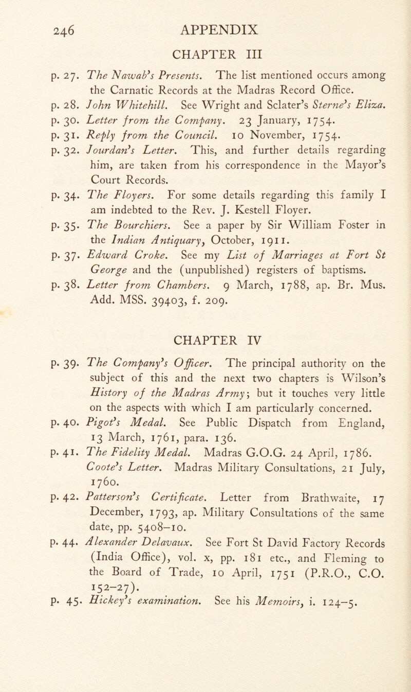 CHAPTER III p. 27. The Nawab’s Presents. The list mentioned occurs among the Carnatic Records at the Madras Record Office, p. 28. John Whitehill. See Wright and Sclater’s Sterne’s Eliza. p. 30. Letter from the Comfany. 23 January, 1754* p. 31. Refly from the Council. 10 November, 1754* p. 32. Jourdan’s Letter. This, and further details regarding him, are taken from his correspondence in the Mayor’s Court Records. p. 34. The Floyers. For some details regarding this family I am indebted to the Rev. J. Kestell Floyer. p. 35* The Bourchiers. See a paper by Sir William Foster in the Indian Antiquaryy October, 1911. p. 37. Edward Croke. See my List of Marriages at Fort St George and the (unpublished) registers of baptisms, p. 38. Letter from Chambers. 9 March, 1788, ap. Br. Mus. Add. MSS. 39403, f. 209. CHAPTER IV p. 39. The Comfany’s Officer. The principal authority on the subject of this and the next two chapters is Wilson’s History of the Madras Army; but it touches very little on the aspects with which I am particularly concerned, p. 40. Pigot’s Medal. See Public Dispatch from England, 13 March, 1761, para. 136. p. 41. The Fidelity Medal. Madras G.O.G. 24 April, 1786. Coote’s Letter. Madras Military Consultations, 21 July, 1760. p. 42. Patterson’s Certificate. Letter from Brathwaite, 17 December, 1793? aP* Military Consultations of the same date, pp. 5408-10. p. 44. Alexander Delavaux. See Fort St David Factory Records (India Office), vol. x, pp. 181 etc., and Fleming to the Board of Trade, 10 April, 1751 (P.R.O., C.O. 15 2~2 7) • p. 45. Hickey’s examination. See his Memoirs, i. 124-5.