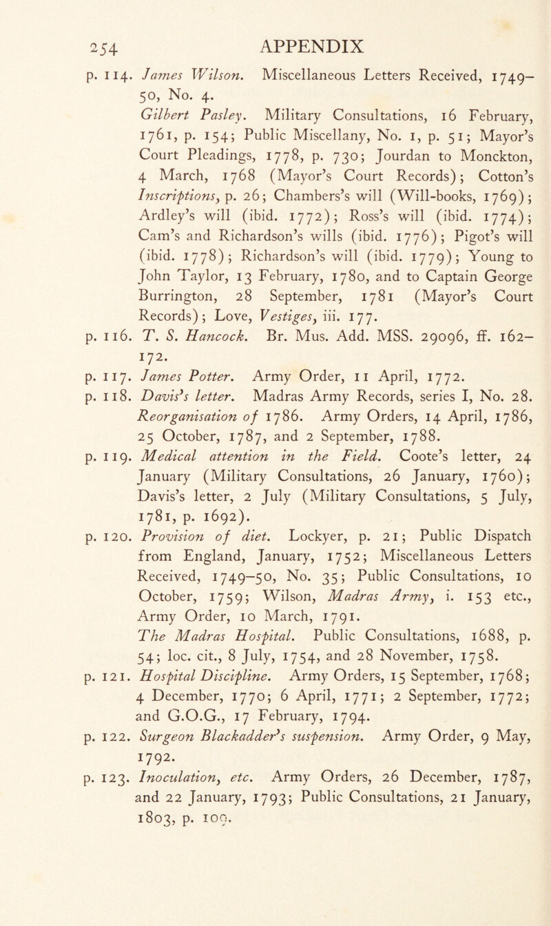 p. 114. James Wilson. Miscellaneous Letters Received, 1749- 50, No. 4. Gilbert Pasley. Military Consultations, 16 February, 1761, p. 154; Public Miscellany, No. 1, p. 51; Mayor’s Court Pleadings, 1778, p. 730; Jourdan to Monckton, 4 March, 1768 (Mayor’s Court Records); Cotton’s Inscriptionsy p. 26; Chambers’s will (Will-books, 1769); Ardley’s will (ibid. 1772); Ross’s will (ibid. 1774); Cam’s and Richardson’s wills (ibid. 1776); Pigot’s will (ibid. 1778); Richardson’s will (ibid. 1779); Young to John Taylor, 13 February, 1780, and to Captain George Burrington, 28 September, 1781 (Mayor’s Court Records); Love, Vestigesy iii. 177. p. 116. T. S. Hancock. Br. Mus. Add. MSS. 29096, if. 162— 172. p. 117. James Potter. Army Order, 11 April, 1772. p. 118. Davis’s letter. Madras Army Records, series I, No. 28. Reorganisation of 1786. Army Orders, 14 April, 1786, 25 October, 1787, and 2 September, 1788. p. 119. Medical attention in the Field. Coote’s letter, 24 January (Military Consultations, 26 January, 1760); Davis’s letter, 2 July (Military Consultations, 5 July, 1781, p. 1692). p. 120. Provision of diet. Lockyer, p. 21; Public Dispatch from England, January, 1752; Miscellaneous Letters Received, 1749—50, No. 35; Public Consultations, 10 October, 1759; Wilson, Madras Armyy i. 153 etc., Army Order, 10 March, 1791. The Madras Hospital. Public Consultations, 1688, p. 54; loc. cit., 8 July, 1754, and 28 November, 1758. p. 121. Hospital Discipline. Army Orders, 15 September, 1768; 4 December, 1770; 6 April, 1771; 2 September, 1772; and G.O.G., 17 February, 1794. p. 122. S urge on Blackadder’s suspension. Army Order, 9 May, 1792. p. 123. Inoculationy etc. Army Orders, 26 December, 1787, and 22 January, 1793; Public Consultations, 21 January, 1803, p. 100.