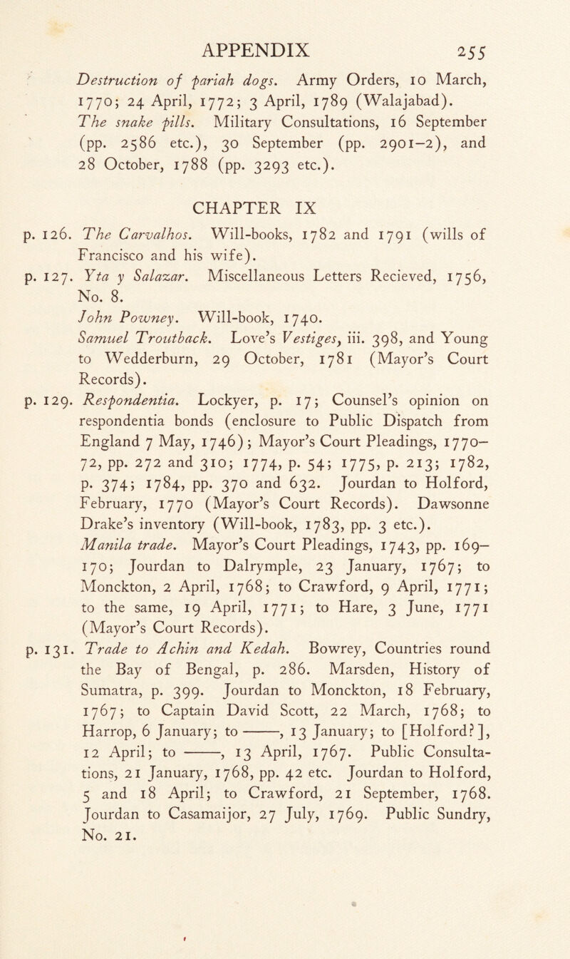 Destruction of fariah dogs. Army Orders, io March, 1770; 24 April, 1772; 3 April, 1789 (Walajabad). The snake fills. Military Consultations, 16 September (pp. 2586 etc.), 30 September (pp. 2901—2), and 28 October, 1788 (pp. 3293 etc.). CHAPTER IX p. 126. The Carvalhos. Will-books, 1782 and 1791 (wills of Francisco and his wife). p. 127. Yta y Salazar. Miscellaneous Letters Recieved, 1756, No. 8. John Powney. Will-book, 1740. Samuel Troutback. Love’s Vestiges, iii. 398, and Young to Wedderburn, 29 October, 1781 (Mayor’s Court Records). p. 129. Resfondentia. Lockyer, p. 17; Counsel’s opinion on respondentia bonds (enclosure to Public Dispatch from England 7 May, 1746) ; Mayor’s Court Pleadings, 1770— 72, pp. 272 and 310; 1774, p. 54; 1775, p. 2x3; 1782, p. 374; 1784, pp. 370 and 632. Jourdan to Holford, February, 1770 (Mayor’s Court Records). Dawsonne Drake’s inventory (Will-book, 1783, pp. 3 etc.). Manila trade. Mayor’s Court Pleadings, 1743, pp. 169— 170; Jourdan to Dalrymple, 23 January, 1767; to Monckton, 2 April, 1768; to Crawford, 9 April, 1771; to the same, 19 April, 1771; to Hare, 3 June, 1771 (Mayor’s Court Records). p. 131. Trade to A chin and Kedah. Bowrey, Countries round the Bay of Bengal, p. 286. Marsden, History of Sumatra, p. 399. Jourdan to Monckton, 18 February, 1767; to Captain David Scott, 22 March, 1768; to Harrop, 6 January; to-, 13 January; to [Holford?], 12 April; to -, 13 April, 1767. Public Consulta¬ tions, 21 January, 1768, pp. 42 etc. Jourdan to Holford, 5 and 18 April; to Crawford, 21 September, 1768. Jourdan to Casamaijor, 27 July, 1769. Public Sundry, No. 21.