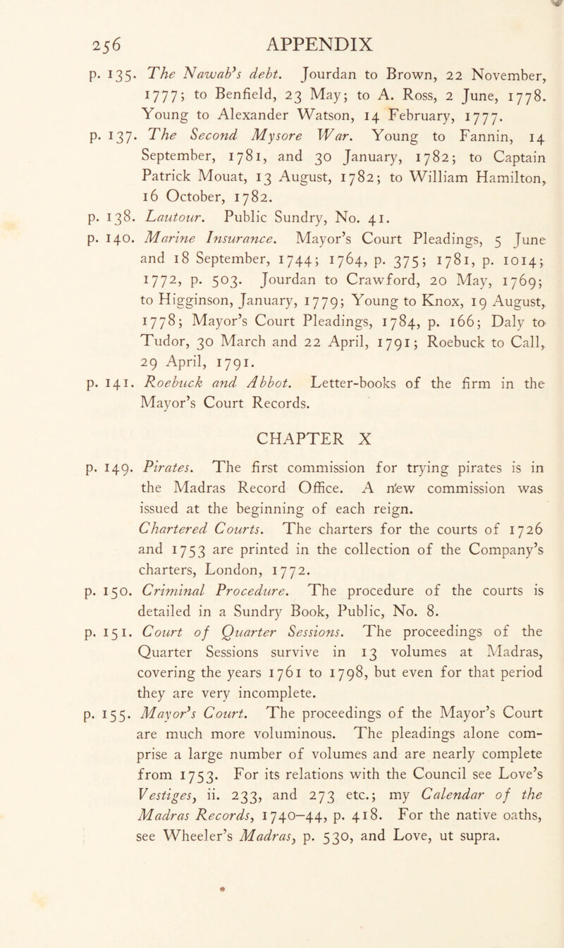 p. 135. The Nawab's debt. Jourdan to Brown, 22 November, 1777; to Benfield, 23 May; to A. Ross, 2 June, 1778. Young to Alexander Watson, 14 February, 1777. p. 137. The Second Mysore War. Young to Fannin, 14 September, 1781, and 30 January, 1782; to Captain Patrick Mouat, 13 August, 1782; to William Hamilton, 16 October, 1782. p. 138. Lautour. Public Sundry, No. 41. p. 140. Marine Insurance. Mayor’s Court Pleadings, 5 June and 18 September, 1744; 1764, p. 375; 1781, p. 1014; 1772, p. 503. Jourdan to Crawford, 20 May, 1769; to Higginson, January, 1779; Young to Knox, 19 August, 1778; Mayor’s Court Pleadings, 1784, p. 166; Daly to Tudor, 30 March and 22 April, 1791; Roebuck to Call, 29 April, 1791. p. 141. Roebuck and Abbot. Letter-books of the firm in the Mayor’s Court Records. CHAPTER X p. 149. Pirates. The first commission for trying pirates is in the Madras Record Office. A nfew commission was issued at the beginning of each reign. Chartered Courts. The charters for the courts of 1726 and 1753 are printed in the collection of the Company’s charters, London, 1772. p. 150. Criminal Procedure. The procedure of the courts is detailed in a Sundry Book, Public, No. 8. p. 151. Court of Quarter Sessions. The proceedings of the Quarter Sessions survive in 13 volumes at Madras, covering the years 1761 to 1798, but even for that period they are very incomplete. p. 155. Mayor's Court. The proceedings of the Mayor’s Court are much more voluminous. The pleadings alone com¬ prise a large number of volumes and are nearly complete from 1753. For its relations with the Council see Love’s Vestigesy ii. 233, and 273 etc.; my Calendar of the Madras Records, 1740-44, p. 418. For the native oaths, see Wheeler’s Madrasy p. 530, and Love, ut supra.