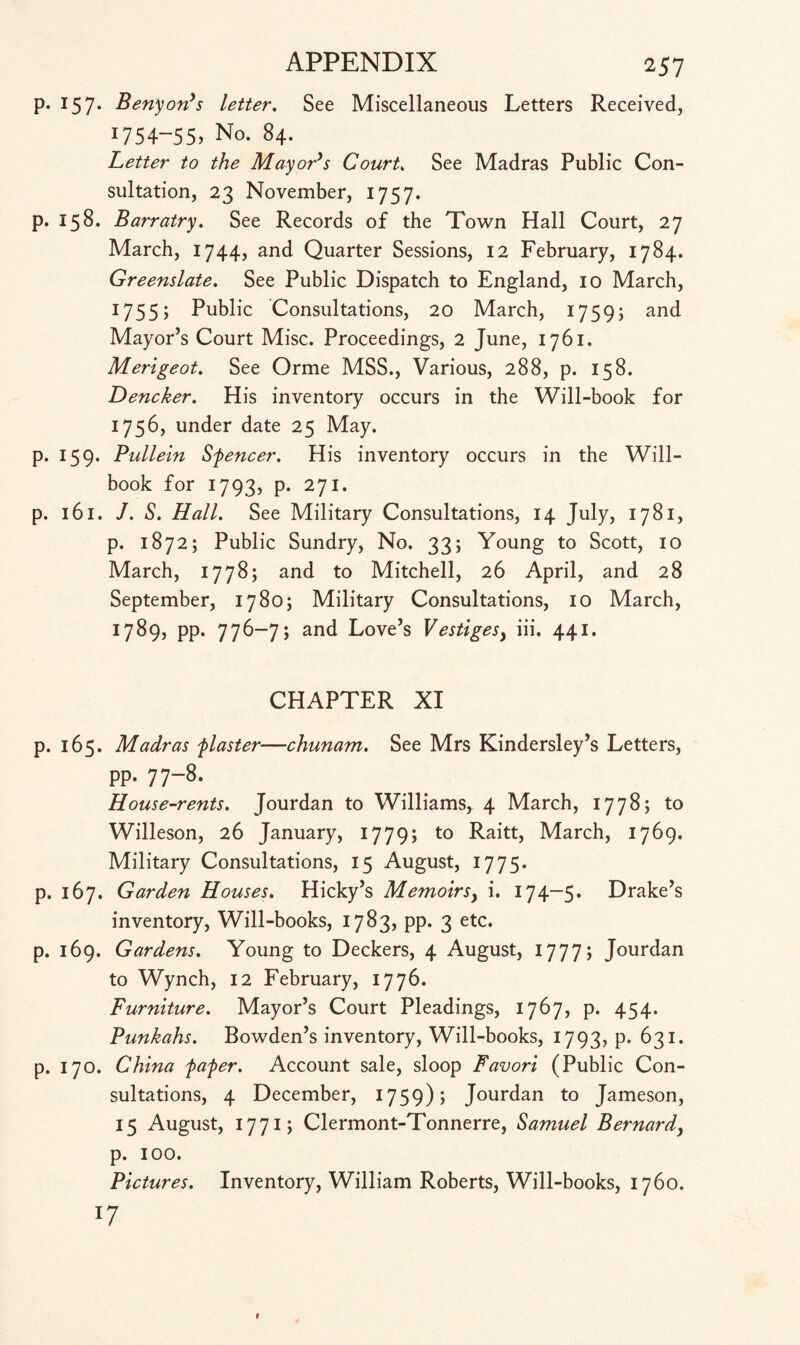 p. 157. Benyon's letter. See Miscellaneous Letters Received, i754“55> No. 84. Letter to the Mayor's Court. See Madras Public Con¬ sultation, 23 November, 1757. p. 158. Barratry. See Records of the Town Hall Court, 27 March, 1744, and Quarter Sessions, 12 February, 1784. Greenslate. See Public Dispatch to England, 10 March, 1755; Public Consultations, 20 March, 1759; and Mayor’s Court Misc. Proceedings, 2 June, 1761. Merigeot. See Orme MSS., Various, 288, p. 158. Dencker. His inventory occurs in the Will-book for 1756, under date 25 May. p. 159. Pullein Sfencer. His inventory occurs in the Will- book for 1793, p. 271. p. 161. J. S. Hall. See Military Consultations, 14 July, 1781, p. 1872; Public Sundry, No. 33; Young to Scott, 10 March, 1778; and to Mitchell, 26 April, and 28 September, 1780; Military Consultations, 10 March, 1789, pp. 776-7; and Love’s Vestiges, iii. 441. CHAPTER XI p. 165. Madras flaster—chunam. See Mrs Kindersley’s Letters, pp. 77-8. House-rents. Jourdan to Williams, 4 March, 1778; to Willeson, 26 January, 1779; to Raitt, March, 1769. Military Consultations, 15 August, 1775. p. 167. Garden Houses. Hicky’s Memoirs, i. 174-5. Drake’s inventory, Will-books, 1783, pp. 3 etc. p. 169. Gardens. Young to Deckers, 4 August, 1777; Jourdan to Wynch, 12 February, 1776. Furniture. Mayor’s Court Pleadings, 1767, p. 454. Punkahs. Bowden’s inventory, Will-books, 1793, p. 631. p. 170. China fafer. Account sale, sloop Favori (Public Con¬ sultations, 4 December, 1759); Jourdan to Jameson, 15 August, 1771; Clermont-Tonnerre, Samuel Bernard, p. 100. Pictures. Inventory, William Roberts, Will-books, 1760. l7 1