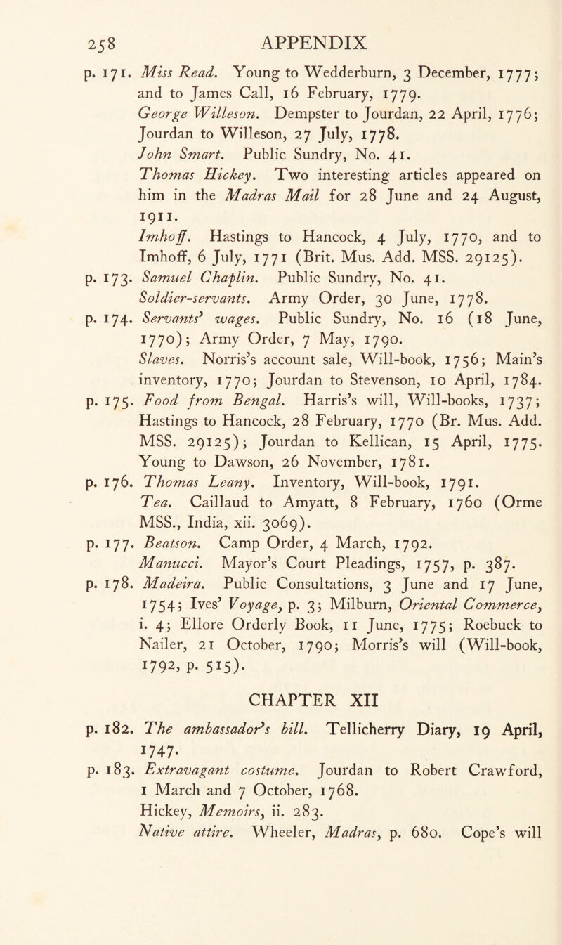 p. 171. Miss Read. Young to Wedderburn, 3 December, 1777; and to James Call, 16 February, 1779. George Willeson. Dempster to Jourdan, 22 April, 1776; Jourdan to Willeson, 27 July, 1778. John Smart. Public Sundry, No. 41. Thomas Hickey. Two interesting articles appeared on him in the Madras Mail for 28 June and 24 August, 1911. Imhoff. Hastings to Hancock, 4 July, 1770, and to ImhofF, 6 July, 1771 (Brit. Mus. Add. MSS. 29125). p. 173. Samuel Chaflin. Public Sundry, No. 41. Soldier-servants. Army Order, 30 June, 1778. p. 174. Servants' wages. Public Sundry, No. 16 (18 June, 1770); Army Order, 7 May, 1790. Slaves. Norris’s account sale, Will-book, 1756; Main’s inventory, 1770; Jourdan to Stevenson, 10 April, 1784. p. 175. Food from Bengal. Harris’s will, Will-books, 1737; Hastings to Hancock, 28 February, 1770 (Br. Mus. Add. MSS. 29125); Jourdan to Kellican, 15 April, 1775. Young to Dawson, 26 November, 1781. p. 176. Thomas Leany. Inventory, Will-book, 1791. Tea. Caillaud to Amyatt, 8 February, 1760 (Orme MSS., India, xii. 3069). p. 177. Beatson. Camp Order, 4 March, 1792. Manned. Mayor’s Court Pleadings, 1757, p. 387. p. 178. Madeira. Public Consultations, 3 June and 17 June, 1754; Ives’ Voyagey p. 3; Milburn, Oriental Commercey i. 4; Ellore Orderly Book, 11 June, 1775; Roebuck to Nailer, 21 October, 1790; Morris’s will (Will-book, 1792, P. 515). CHAPTER XII p. 182. The ambassador's bill. Tellicherry Diary, 19 April, 1747* p. 183. Extravagant costume. Jourdan to Robert Crawford, I March and 7 October, 1768. Hickey, Memoirsy ii. 283. Native attire. Wheeler, Madrasy p. 680. Cope’s will