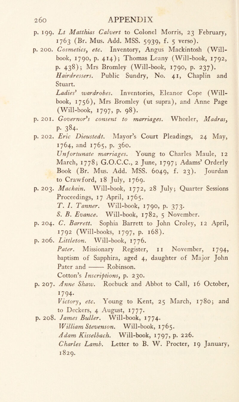 p. 199. Lt Matthias Calvert to Colonel Morris, 23 February, 1763 (Br. Mus. Add. MSS. 5939, f. 5 verso), p. 200. Cosmeticsy etc. Inventory, Angus Mackintosh (Will- book, 1790, p. 414); Thomas Leany (Will-book, 1792, p. 438); Mrs Bromley (Will-book, 1790, p. 237). Hairdressers. Public Sundry, No. 41, Chaplin and Stuart. Ladies3 wardrobes. Inventories, Eleanor Cope (Will- book, 1756), Mrs Bromley (ut supra), and Anne Page (Will-book, 1797, p. 98). p. 201. Governor's consent to marriages. Wheeler, Madrasy p. 384. p. 202. Eric Dieustedt. Mayor’s Court Pleadings, 24 May, 1764, and 1765, p. 360. Unfortunate marriages. Young to Charles Maule, 12 March, 1778; G.O.C.C., 2 June, 1797; Adams’ Orderly Book (Br. Mus. Add. MSS. 6049, f. 23). Jourdan to Crawford, 18 July, 1769. p. 203. Mackain. Will-book, 1772, 28 July; Quarter Sessions Proceedings, 17 April, 1765. T. 1. Tanner. Will-book, 1790, p. 373. S. B. Evance. Will-book, 1782, 5 November, p. 204. C. Barrett. Sophia Barrett to John Croley, 12 April, 1792 (Will-books, 1797, p. 168). p. 206. Littleton. Will-book, 1776. Pater. Missionary Register, 11 November, 17 94, baptism of Sapphira, aged 4, daughter of Major John Pater and - Robinson. Cotton’s Inscriptionsy p. 230. p. 207. Anne Shaw. Roebuck and Abbot to Call, 16 October, 17 94- Victoryy etc. Young to Kent, 25 March, 1780; and to Deckers, 4 August, 1777. p. 208. James Buller. Will-book, 1774- William Stevenson. Will-book, 1765* Adam Kisselbach. Will-book, 1797, p. 226. Charles Lamb. Letter to B. W. Procter, 19 January, 1829.