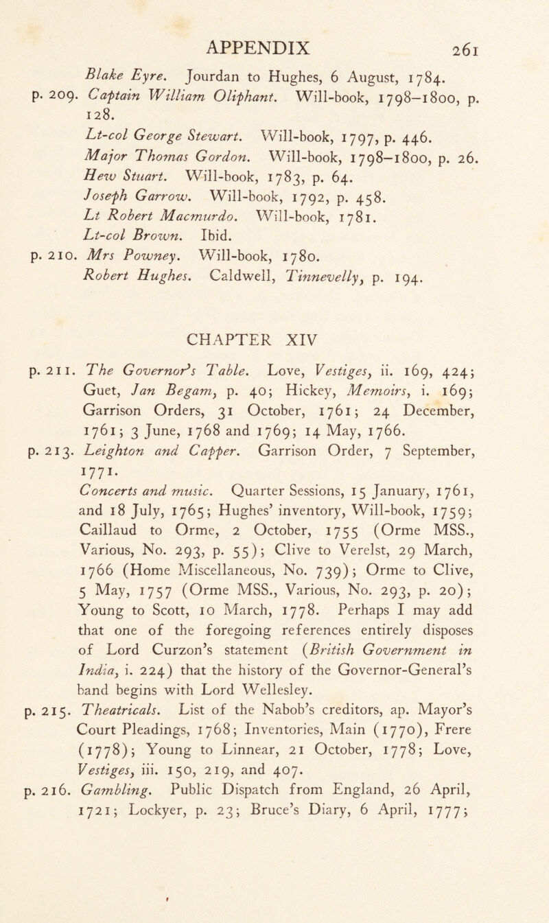 Blake Eyre. Jourdan to Hughes, 6 August, 1784. p. 209. Caftain William Olifhant. Will-book, 1798—1800, p. 128. Lt-col George Stewart. Will-book, 1797, p. 446. Major Thomas Gordon. Will-book, 1798—1800, p. 26. Hew Stuart. Wili-book, 1783, p. 64. Josefh Garrow. Will-book, 1792, p. 458. Lt Robert Macmurdo. Will-book, 1781. Lt-col Brozvn. Ibid, p. 210. Mrs Powney. Will-book, 1780. Robert Hughes. Caldwell, Tinnevelly, p. 194. CHAPTER XIV p. 211. The Governors Table. Love, Vestiges, ii. 169, 424; Guet, Jan Begamy p. 40; Hickey, Memoirs, i. 169; Garrison Orders, 31 October, 1761; 24 December, 1761; 3 June, 1768 and 1769; 14 May, 1766. p. 213. Leighton and Caffer. Garrison Order, 7 September, 1771. Concerts and music. Quarter Sessions, 15 January, 1761, and 18 July, 1765; Hughes’ inventory, Will-book, 1759; Caillaud to Orme, 2 October, 1755 (Orme MSS., Various, No. 293, p. 55); Clive to Verelst, 29 March, 1766 (Home Miscellaneous, No. 739); Orme to Clive, 5 May, 1757 (Orme MSS., Various, No. 293, p. 20); Young to Scott, 10 March, 1778. Perhaps I may add that one of the foregoing references entirely disposes of Lord Curzon’s statement (British Government in India, i. 224) that the history of the Governor-General’s band begins with Lord Wellesley. p. 215. Theatricals. List of the Nabob’s creditors, ap. Mayor’s Court Pleadings, 1768; Inventories, Main (1770), Frere (1778); Young to Linnear, 21 October, 1778; Love, Vestigesy iii. 150, 219, and 407. p. 216. Gambling. Public Dispatch from England, 26 April, 1721; Lockyer, p. 23; Bruce’s Diary, 6 April, 1777;