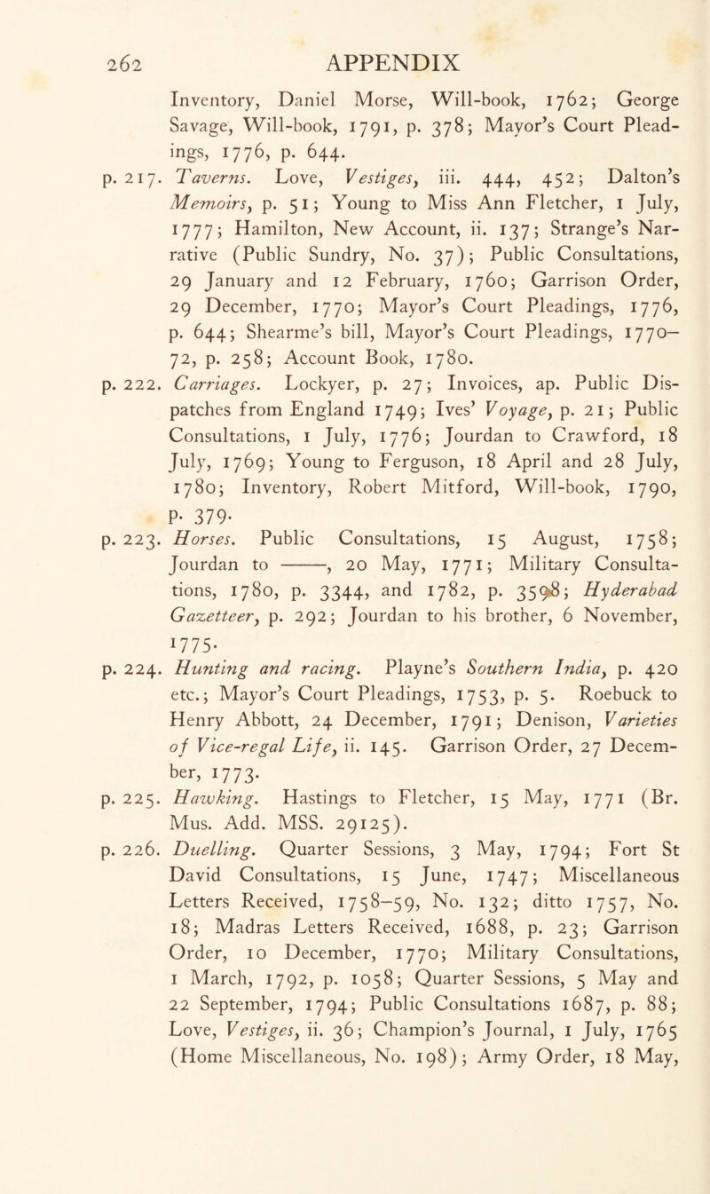 Inventory, Daniel Morse, Will-book, 1762; George Savage, Will-book, 1791, p. 378; Mayor’s Court Plead¬ ings, 1776, p. 644. p.217. Taverns. Love, Vestigesy iii. 444, 452; Dalton’s Memoirsy p. 51; Young to Miss Ann Fletcher, 1 July, 1777; Hamilton, New Account, ii. 137; Strange’s Nar¬ rative (Public Sundry, No. 37); Public Consultations, 29 January and 12 February, 1760; Garrison Order, 29 December, 1770; Mayor’s Court Pleadings, 1776, p. 644; Shearme’s bill, Mayor’s Court Pleadings, 1770— 72, p. 258; Account Book, 1780. p.222. Carriages. Lockyer, p. 27; Invoices, ap. Public Dis¬ patches from England 1749; Ives’ Voyage, p. 21; Public Consultations, 1 July, 1776; Jourdan to Crawford, 18 July, 1769; Young to Ferguson, 18 April and 28 July, 1780; Inventory, Robert Mitford, Will-book, 1790, P- 379* p. 223. Horses. Public Consultations, 15 August, 1758; Jourdan to -, 20 May, 1771; Military Consulta¬ tions, 1780, p. 3344, and 1782, p. 359$; Hyderabad Gazetteer, p. 292; Jourdan to his brother, 6 November, 1775* p. 224. Hunting and racing. Playne’s Southern Indiay p. 420 etc.; Mayor’s Court Pleadings, 1753, p. 5. Roebuck to Henry Abbott, 24 December, 1791; Denison, Varieties of Vice-regal Lifey ii. 145. Garrison Order, 27 Decem¬ ber, 1773. p.225. Hawking. Hastings to Fletcher, 15 May, 1771 (Br. Mus. Add. MSS. 29125). p. 226. Duelling. Quarter Sessions, 3 May, 1794; Fort St David Consultations, 15 June, 1747; Miscellaneous Letters Received, 1758-59, No. 132; ditto 1757, No. 18; Madras Letters Received, 1688, p. 23; Garrison Order, 10 December, 17 70; Military Consultations, 1 March, 1792, p. 1058; Quarter Sessions, 5 May and 22 September, 1794; Public Consultations 1687, p. 88; Love, Vestiges, ii. 36; Champion’s Journal, 1 July, 1765 (Home Miscellaneous, No. 198); Army Order, 18 May,