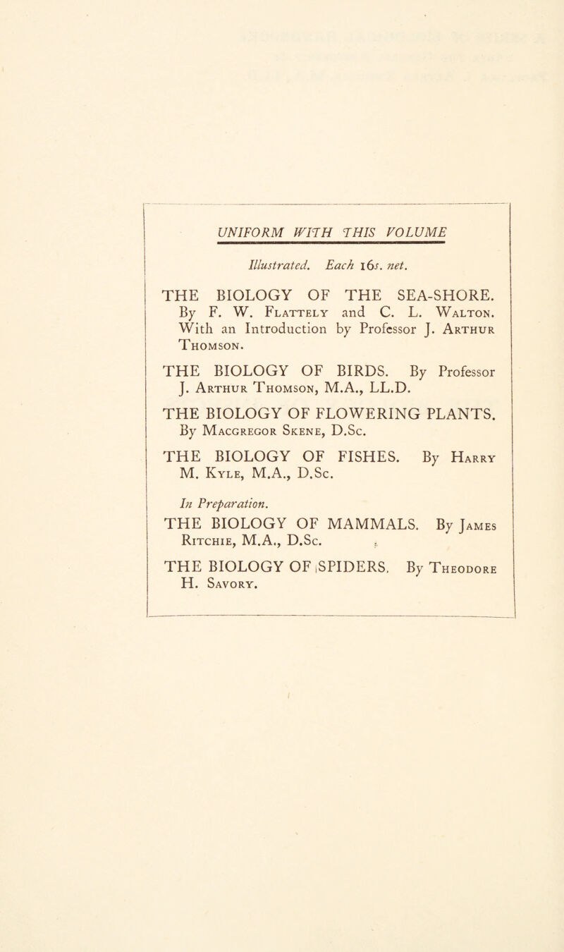 UNIFORM WITH THIS VOLUME Illustrated. Each i6j. net. THE BIOLOGY OF THE SEA-SHORE. By F. W. Flattely and C. L. Walton. With an Introduction by Professor J. Arthur Thomson. THE BIOLOGY OF BIRDS. By Professor J. Arthur Thomson, M.A., LL.D. THE BIOLOGY OF FLOWERING PLANTS. By Macgregor Skene, D.Sc. THE BIOLOGY OF FISHES. By Harry M. Kyle, M.A., D.Sc. In Preparation. THE BIOLOGY OF MAMMALS. By James Ritchie, M.A., D.Sc. THE BIOLOGY OF ,SPIDERS. By Theodore H. Savory.