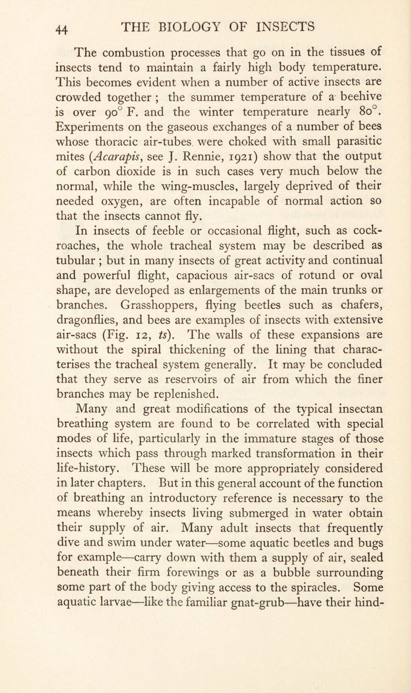 The combustion processes that go on in the tissues of insects tend to maintain a fairly high body temperature. This becomes evident when a number of active insects are crowded together ; the summer temperature of a beehive is over 90° F. and the winter temperature nearly 8o°. Experiments on the gaseous exchanges of a number of bees whose thoracic air-tubes were choked with small parasitic mites (Acarapis, see J. Rennie, 1921) show that the output of carbon dioxide is in such cases very much below the normal, while the wing-muscles, largely deprived of their needed oxygen, are often incapable of normal action so that the insects cannot fly. In insects of feeble or occasional flight, such as cock¬ roaches, the whole tracheal system may be described as tubular ; but in many insects of great activity and continual and powerful flight, capacious air-sacs of rotund or oval shape, are developed as enlargements of the main trunks or branches. Grasshoppers, flying beetles such as chafers, dragonflies, and bees are examples of insects with extensive air-sacs (Fig. 12, ts). The walls of these expansions are without the spiral thickening of the lining that charac¬ terises the tracheal system generally. It may be concluded that they serve as reservoirs of air from which the finer branches may be replenished. Many and great modifications of the typical insectan breathing system are found to be correlated with special modes of life, particularly in the immature stages of those insects which pass through marked transformation in their life-history. These will be more appropriately considered in later chapters. But in this general account of the function of breathing an introductory reference is necessary to the means whereby insects living submerged in water obtain their supply of air. Many adult insects that frequently dive and swim under water—some aquatic beetles and bugs for example—carry down with them a supply of air, sealed beneath their firm forewings or as a bubble surrounding some part of the body giving access to the spiracles. Some aquatic larvae—like the familiar gnat-grub—have their hind-