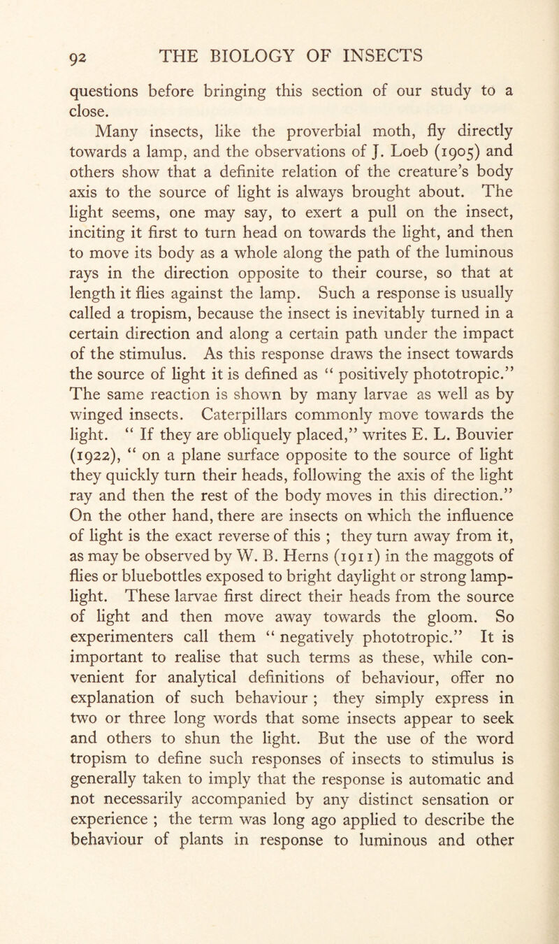 questions before bringing this section of our study to a close. Many insects, like the proverbial moth, fly directly towards a lamp, and the observations of J. Loeb (1905) and others show that a definite relation of the creature’s body axis to the source of light is always brought about. The light seems, one may say, to exert a pull on the insect, inciting it first to turn head on towards the light, and then to move its body as a whole along the path of the luminous rays in the direction opposite to their course, so that at length it flies against the lamp. Such a response is usually called a tropism, because the insect is inevitably turned in a certain direction and along a certain path under the impact of the stimulus. As this response draws the insect towards the source of light it is defined as “ positively phototropic.” The same reaction is shown by many larvae as well as by winged insects. Caterpillars commonly move towards the light. “ If they are obliquely placed,” writes E. L. Bouvier (1922), “ona plane surface opposite to the source of light they quickly turn their heads, following the axis of the light ray and then the rest of the body moves in this direction.” On the other hand, there are insects on which the influence of light is the exact reverse of this ; they turn away from it, as may be observed by W. B. Herns (1911) in the maggots of flies or bluebottles exposed to bright daylight or strong lamp¬ light. These larvae first direct their heads from the source of light and then move away towards the gloom. So experimenters call them “ negatively phototropic.” It is important to realise that such terms as these, while con¬ venient for analytical definitions of behaviour, offer no explanation of such behaviour ; they simply express in two or three long words that some insects appear to seek and others to shun the light. But the use of the word tropism to define such responses of insects to stimulus is generally taken to imply that the response is automatic and not necessarily accompanied by any distinct sensation or experience ; the term was long ago applied to describe the behaviour of plants in response to luminous and other