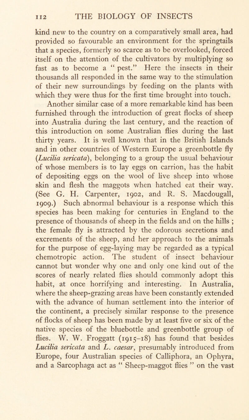 kind new to the country on a comparatively small area, had provided so favourable an environment for the springtails that a species, formerly so scarce as to be overlooked, forced itself on the attention of the cultivators by multiplying so fast as to become a “ pest.” Here the insects in their thousands all responded in the same way to the stimulation of their new surroundings by feeding on the plants with which they were thus for the first time brought into touch. Another similar case of a more remarkable kind has been furnished through the introduction of great flocks of sheep into Australia during the last century, and the reaction of this introduction on some Australian flies during the last thirty years. It is well known that in the British Islands and in other countries of Western Europe a greenbottle fly (Lucilia sericata), belonging to a group the usual behaviour of whose members is to lay eggs on carrion, has the habit of depositing eggs on the wool of live sheep into whose skin and flesh the maggots when hatched eat their way. (See G. H. Carpenter, 1902, and R. S. Macdougall, 1909.) Such abnormal behaviour is a response which this species has been making for centuries in England to the presence of thousands of sheep in the fields and on the hills ; the female fly is attracted by the odorous secretions and excrements of the sheep, and her approach to the animals for the purpose of egg-laying may be regarded as a typical chemotropic action. The student of insect behaviour cannot but wonder why one and only one kind out of the scores of nearly related flies should commonly adopt this habit, at once horrifying and interesting. In Australia, where the sheep-grazing areas have been constantly extended with the advance of human settlement into the interior of the continent, a precisely similar response to the presence of flocks of sheep has been made by at least five or six of the native species of the bluebottle and greenbottle group of flies. W. W. Froggatt (1915-18) has found that besides Lucilia sericata and L. caesar, presumably introduced from Europe, four Australian species of Calliphora, an Ophyra, and a Sarcophaga act as “ Sheep-maggot flies ” on the vast