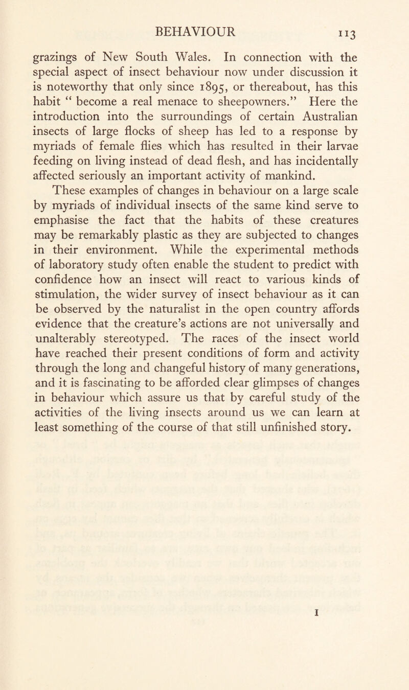 “3 grazings of New South Wales. In connection with the special aspect of insect behaviour now under discussion it is noteworthy that only since 1895, or thereabout, has this habit “ become a real menace to sheepowners.” Here the introduction into the surroundings of certain Australian insects of large flocks of sheep has led to a response by myriads of female flies which has resulted in their larvae feeding on living instead of dead flesh, and has incidentally affected seriously an important activity of mankind. These examples of changes in behaviour on a large scale by myriads of individual insects of the same kind serve to emphasise the fact that the habits of these creatures may be remarkably plastic as they are subjected to changes in their environment. While the experimental methods of laboratory study often enable the student to predict with confidence how an insect will react to various kinds of stimulation, the wider survey of insect behaviour as it can be observed by the naturalist in the open country affords evidence that the creature’s actions are not universally and unalterably stereotyped. The races of the insect world have reached their present conditions of form and activity through the long and changeful history of many generations, and it is fascinating to be afforded clear glimpses of changes in behaviour which assure us that by careful study of the activities of the living insects around us we can learn at least something of the course of that still unfinished story. 1