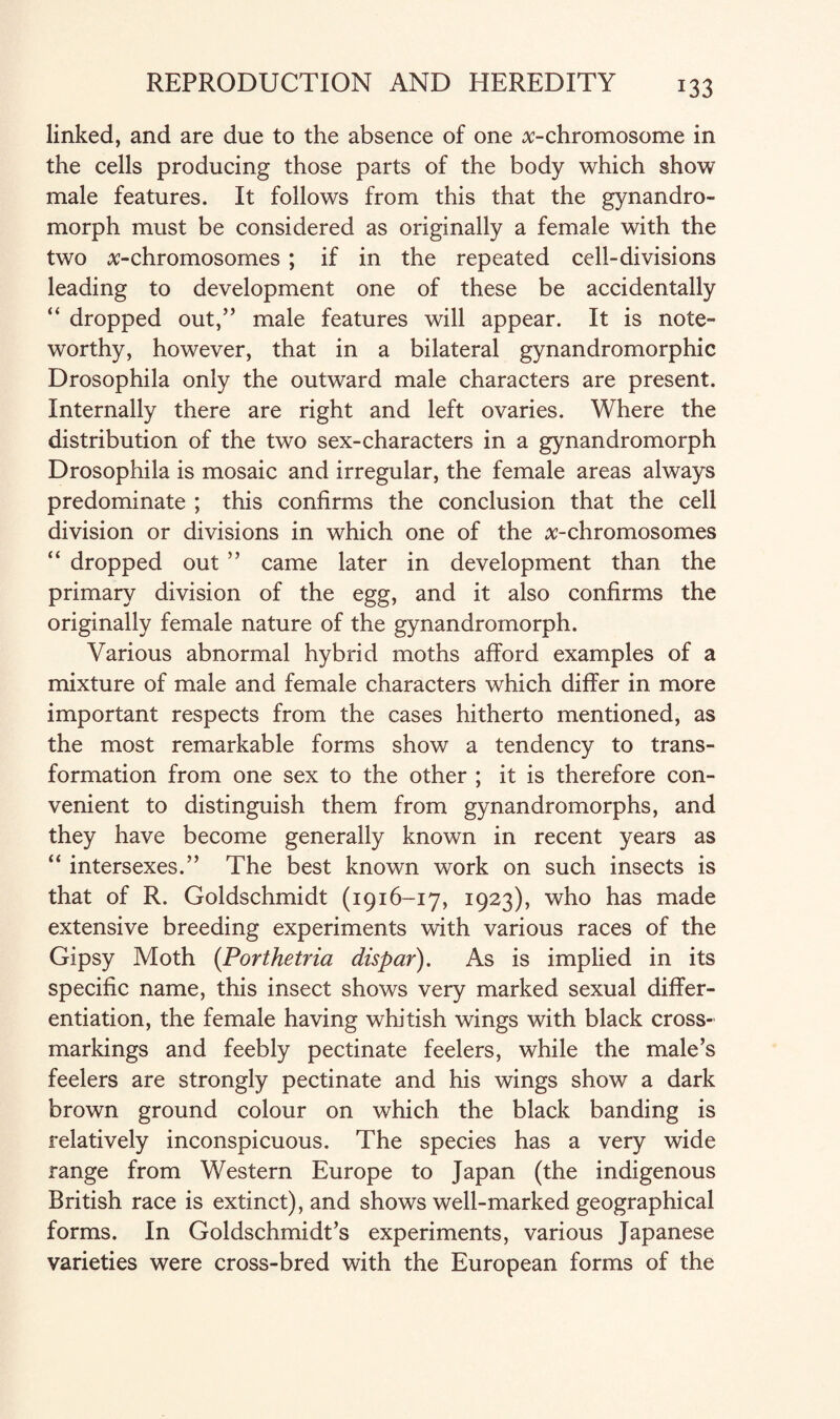 linked, and are due to the absence of one ^-chromosome in the cells producing those parts of the body which show male features. It follows from this that the gynandro- morph must be considered as originally a female with the two ^-chromosomes ; if in the repeated cell-divisions leading to development one of these be accidentally “ dropped out,” male features will appear. It is note¬ worthy, however, that in a bilateral gynandromorphic Drosophila only the outward male characters are present. Internally there are right and left ovaries. Where the distribution of the two sex-characters in a gynandromorph Drosophila is mosaic and irregular, the female areas always predominate ; this confirms the conclusion that the cell division or divisions in which one of the ^-chromosomes “ dropped out ” came later in development than the primary division of the egg, and it also confirms the originally female nature of the gynandromorph. Various abnormal hybrid moths afford examples of a mixture of male and female characters which differ in more important respects from the cases hitherto mentioned, as the most remarkable forms show a tendency to trans¬ formation from one sex to the other ; it is therefore con¬ venient to distinguish them from gynandromorphs, and they have become generally known in recent years as “ intersexes.” The best known work on such insects is that of R. Goldschmidt (1916-17, 1923), who has made extensive breeding experiments with various races of the Gipsy Moth (Porthetria dispar). As is implied in its specific name, this insect shows very marked sexual differ¬ entiation, the female having whitish wings with black cross¬ markings and feebly pectinate feelers, while the male’s feelers are strongly pectinate and his wings show a dark brown ground colour on which the black banding is relatively inconspicuous. The species has a very wide range from Western Europe to Japan (the indigenous British race is extinct), and shows well-marked geographical forms. In Goldschmidt’s experiments, various Japanese varieties were cross-bred with the European forms of the