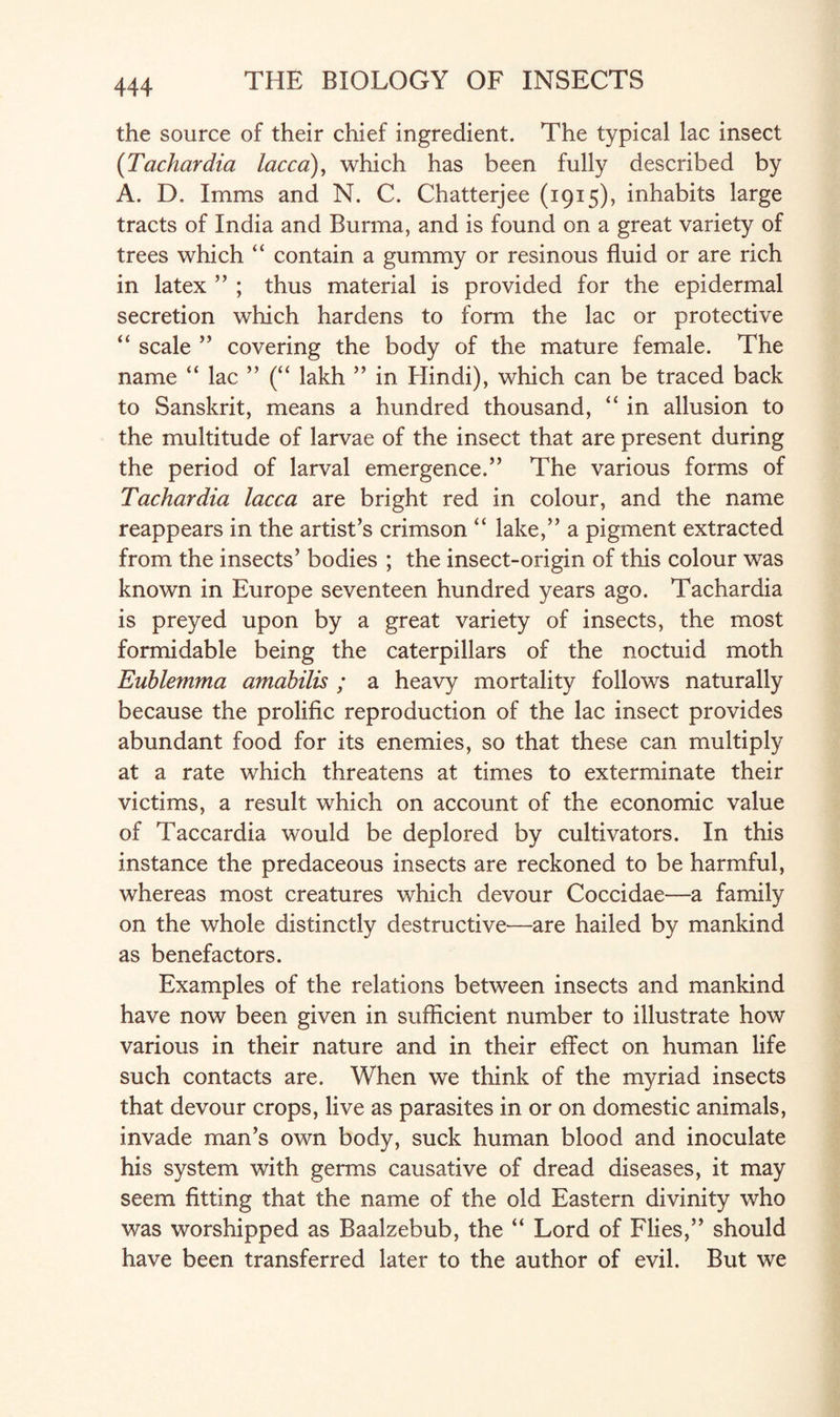 the source of their chief ingredient. The typical lac insect (Tachardia lacca), which has been fully described by A. D. Imms and N. C. Chatterjee (1915), inhabits large tracts of India and Burma, and is found on a great variety of trees which “ contain a gummy or resinous fluid or are rich in latex ” ; thus material is provided for the epidermal secretion which hardens to form the lac or protective “ scale ” covering the body of the mature female. The name “ lac ” (“ lakh ” in Hindi), which can be traced back to Sanskrit, means a hundred thousand, “ in allusion to the multitude of larvae of the insect that are present during the period of larval emergence.” The various forms of Tachardia lacca are bright red in colour, and the name reappears in the artist’s crimson “ lake,” a pigment extracted from the insects’ bodies ; the insect-origin of this colour was known in Europe seventeen hundred years ago. Tachardia is preyed upon by a great variety of insects, the most formidable being the caterpillars of the noctuid moth Eublemma amahilis ; a heavy mortality follows naturally because the prolific reproduction of the lac insect provides abundant food for its enemies, so that these can multiply at a rate which threatens at times to exterminate their victims, a result which on account of the economic value of Taccardia would be deplored by cultivators. In this instance the predaceous insects are reckoned to be harmful, whereas most creatures which devour Coccidae—a family on the whole distinctly destructive—are hailed by mankind as benefactors. Examples of the relations between insects and mankind have now been given in sufficient number to illustrate how various in their nature and in their effect on human life such contacts are. When we think of the myriad insects that devour crops, live as parasites in or on domestic animals, invade man’s own body, suck human blood and inoculate his system with germs causative of dread diseases, it may seem fitting that the name of the old Eastern divinity who was worshipped as Baalzebub, the “ Lord of Flies,” should have been transferred later to the author of evil. But we
