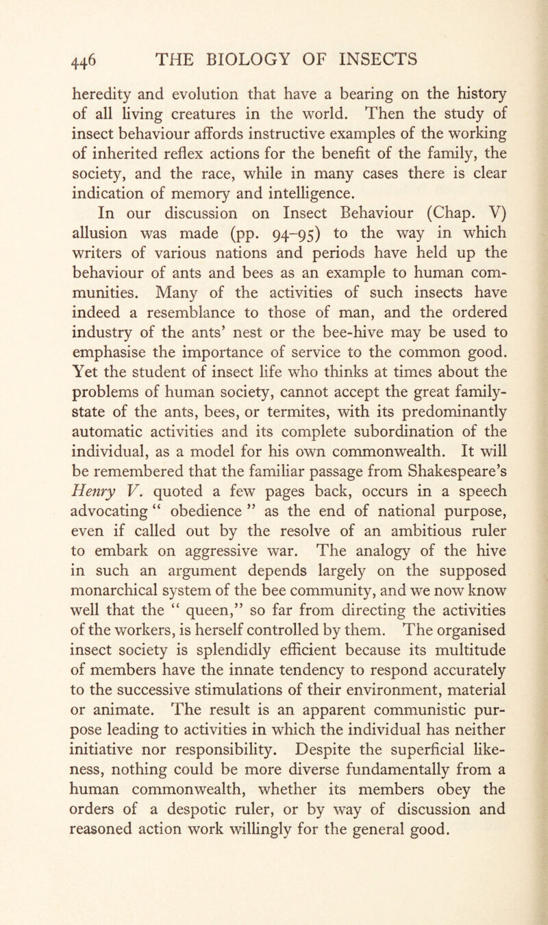 heredity and evolution that have a bearing on the history of all living creatures in the world. Then the study of insect behaviour affords instructive examples of the working of inherited reflex actions for the benefit of the family, the society, and the race, while in many cases there is clear indication of memory and intelligence. In our discussion on Insect Behaviour (Chap. V) allusion was made (pp. 94-95) to the way in which writers of various nations and periods have held up the behaviour of ants and bees as an example to human com- muni ties. Many of the activities of such insects have indeed a resemblance to those of man, and the ordered industry of the ants’ nest or the bee-hive may be used to emphasise the importance of service to the common good. Yet the student of insect life who thinks at times about the problems of human society, cannot accept the great family- state of the ants, bees, or termites, with its predominantly automatic activities and its complete subordination of the individual, as a model for his own commonwealth. It will be remembered that the familiar passage from Shakespeare’s Henry V. quoted a few pages back, occurs in a speech advocating “ obedience ” as the end of national purpose, even if called out by the resolve of an ambitious ruler to embark on aggressive war. The analogy of the hive in such an argument depends largely on the supposed monarchical system of the bee community, and we now know well that the “ queen,” so far from directing the activities of the workers, is herself controlled by them. The organised insect society is splendidly efficient because its multitude of members have the innate tendency to respond accurately to the successive stimulations of their environment, material or animate. The result is an apparent communistic pur¬ pose leading to activities in which the individual has neither initiative nor responsibility. Despite the superficial like¬ ness, nothing could be more diverse fundamentally from a human commonwealth, whether its members obey the orders of a despotic ruler, or by way of discussion and reasoned action work willingly for the general good.