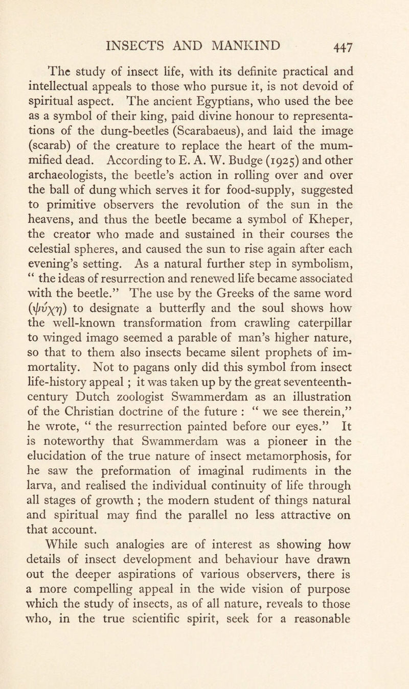 The study of insect life, with its definite practical and intellectual appeals to those who pursue it, is not devoid of spiritual aspect. The ancient Egyptians, who used the bee as a symbol of their king, paid divine honour to representa¬ tions of the dung-beetles (Scarabaeus), and laid the image (scarab) of the creature to replace the heart of the mum¬ mified dead. According to E. A. W. Budge (1925) and other archaeologists, the beetle’s action in rolling over and over the ball of dung which serves it for food-supply, suggested to primitive observers the revolution of the sun in the heavens, and thus the beetle became a symbol of Kheper, the creator who made and sustained in their courses the celestial spheres, and caused the sun to rise again after each evening’s setting. As a natural further step in symbolism, “ the ideas of resurrection and renewed life became associated with the beetle.” The use by the Greeks of the same word fyvXv) t0 designate a butterfly and the soul shows how the well-known transformation from crawling caterpillar to winged imago seemed a parable of man’s higher nature, so that to them also insects became silent prophets of im¬ mortality. Not to pagans only did this symbol from insect life-history appeal ; it was taken up by the great seventeenth- century Dutch zoologist Swammerdam as an illustration of the Christian doctrine of the future : “we see therein,” he wrote, “ the resurrection painted before our eyes.” It is noteworthy that Swammerdam was a pioneer in the elucidation of the true nature of insect metamorphosis, for he saw the preformation of imaginal rudiments in the larva, and realised the individual continuity of life through all stages of growth ; the modern student of things natural and spiritual may find the parallel no less attractive on that account. While such analogies are of interest as showing how details of insect development and behaviour have drawn out the deeper aspirations of various observers, there is a more compelling appeal in the wide vision of purpose which the study of insects, as of all nature, reveals to those who, in the true scientific spirit, seek for a reasonable