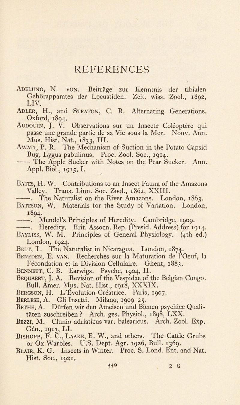 REFERENCES Adelung, N. von. Beitrage zur Kenntnis der tibialen Gehorapparates der Locustiden. Zeit. wiss. Zool., 1892, LIV. Adler, H., and Straton, C. R. Alternating Generations. Oxford, 1894. Audouin, J. V. Observations sur un Insecte Coleoptere qui passe une grande partie de sa Vie sous la Mer. Nouv. Ann. Mus. Hist. Nat., 1833, III. Awati, P. R. The Mechanism of Suction in the Potato Capsid Bug, Lygus pabulinus. Proc. Zool. Soc., 1914. --The Apple Sucker with Notes on the Pear Sucker. Ann. Appl. Biol., 1915,1. * Bates, H. W. Contributions to an Insect Fauna of the Amazons Valley. Trans. Linn. Soc. Zool., 1862, XXIII. -. The Naturalist on the River Amazons. London, 1863. Bateson, W. Materials for the Study of Variation. London, 1894. ——. Mendel’s Principles of Heredity. Cambridge, 1909. -. Heredity. Brit. Assocn. Rep. (Presid. Address) for 1914. Bayliss, W. M. Principles of General Physiology. (4th ed.) London, 1924. Belt, T. The Naturalist in Nicaragua. London, 1874. Beneden, E. van. Recherches sur la Maturation de l’Oeuf, la Fecondation et la Division Cellulaire. Ghent, 1883. Bennett, C. B. Earwigs. Psyche, 1904, II. Bequaert, J. A. Revision of the Vespidae of the Belgian Congo. Bull. Amer. Mus. Nat. Hist, 1918, XXXIX. Bergson, H. L’Evolution Creatrice. Paris, 1907. Berlese, A. Gli Insetti. Milano, 1909-25. Bethe, A. Diirfen wir den Ameisen und Bienen psychice Quali- taten zuschreiben ? Arch. ges. Physiol, 1898, LXX. Bezzi, M. Clunio adriaticus var. balearicus. Arch. Zool. Exp. Gen, 1913, LI. Bishopp, F. C, Laake, E. W, and others. The Cattle Grubs or Ox Warbles. U.S. Dept. Agr. 1926, Bull. 1369. Blair, K. G. Insects in Winter. Proc. S. Lond. Ent. and Nat. Hist. Soc, 1921.