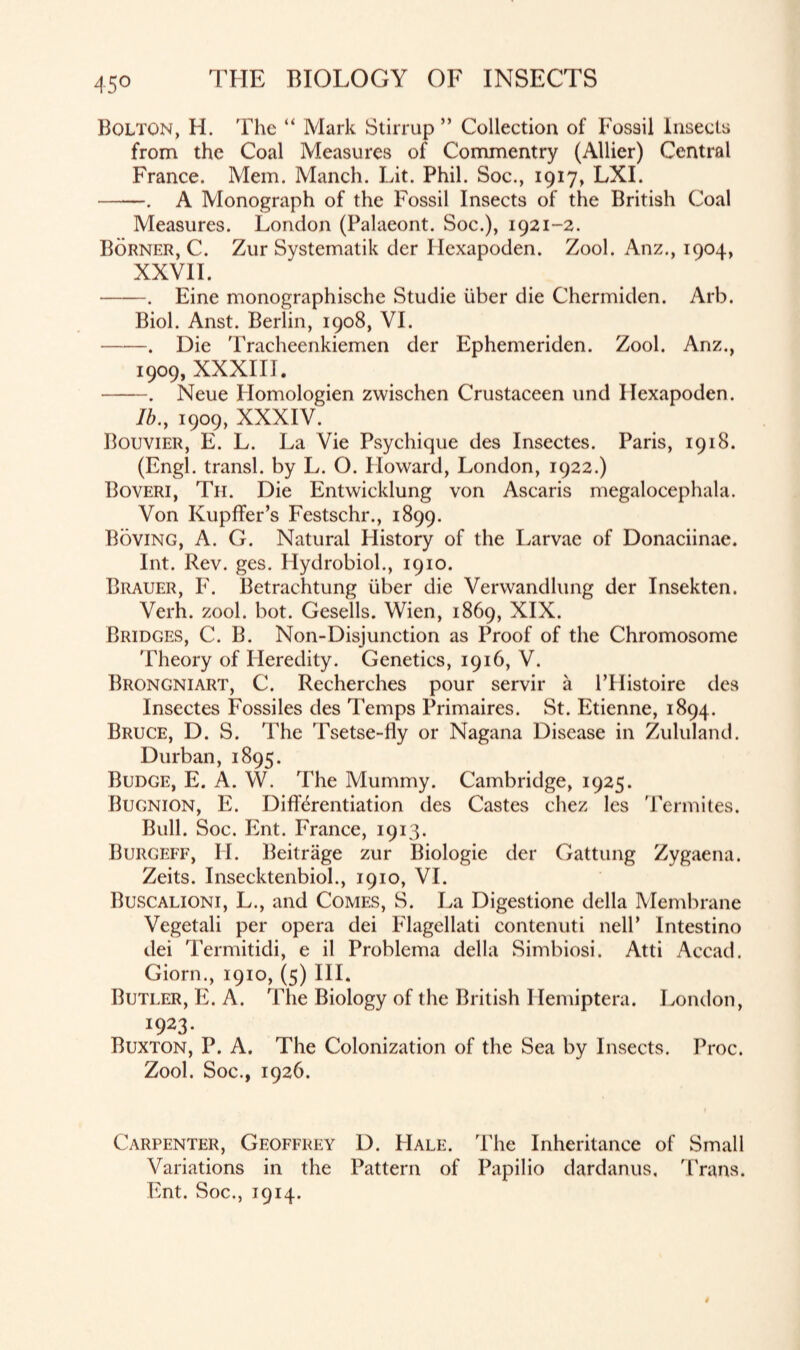 45° Bolton, H. The “ Mark Stirrup ” Collection of Fossil Insects from the Coal Measures of Commentry (AUier) Central France. Mem. Manch. Lit. Phil. Soc., 1917, LXI. -. A Monograph of the Fossil Insects of the British Coal Measures. London (Palaeont. Soc.), 1921-2. Borner, C. Zur Systematik der Hexapoden. Zool. Anz., 1904, XXVII. -. Eine monographische Studie iiber die Chermiden. Arb. Biol. Anst. Berlin, 1908, VI. -. Die Tracheenkiemen der Ephemeriden. Zool. Anz., 1909, XXXIII. -. Neue Ilomologien zwischen Crustaceen und Hexapoden. lb., 1909, XXXIV. Bouvier, E. L. La Vie Psychique des Insectes. Paris, 1918. (Engl, transl. by L. O. Howard, London, 1922.) Boveri, Tii. Die Entwicklung von Ascaris megalocephala. Von Kupffer’s Festschr., 1899. Roving, A. G. Natural History of the Larvae of Donaciinae. Int. Rev. ges. Hydrobiol., 1910. Brauer, F. Betrachtung iiber die Verwandlung der Insekten. Verh. zool. bot. Gesells. Wien, 1869, XIX. Bridges, C. B. Non-Disjunction as Proof of the Chromosome Theory of Heredity. Genetics, 1916, V. Brongniart, C. Recherches pour servir a lTIistoire des Insectes Fossiles des Temps Primaires. St. Etienne, 1894. Bruce, D. S. The Tsetse-fly or Nagana Disease in Zululand. Durban, 1895. Budge, E. A. W. The Mummy. Cambridge, 1925. Bugnion, E. Differentiation des Castes chez les Termites. Bull. Soc. Ent. France, 1913. Burgeff, H. Beitriige zur Biologic der Gattung Zygaena. Zeits. Insecktenbiol., 1910, VI. Buscalioni, L., and Comes, S. La Digestione della Membrane Vegetali per opera dei Flagellati contenuti nelP Intestino dei Termitidi, e il Problema della Simbiosi. Atti Accad. Giorn., 1910, (5) III. Butler, E. A. The Biology of the British Hemiptera. London, *923- Buxton, P. A. The Colonization of the Sea by Insects. Proc. Zool. Soc., 1926. Carpenter, Geoffrey D. Hale. The Inheritance of Small Variations in the Pattern of Papilio dardanus, Trans. Ent. Soc., 1914.