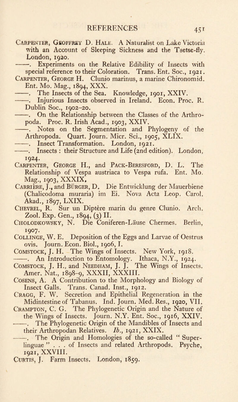Carpenter, Geoffrey D. Hale. A Naturalist on Lake Victoria with an Account of Sleeping Sickness and the Tsetse-fly. London, 1920. -. Experiments on the Relative Edibility of Insects with special reference to their Coloration. Trans. Ent. Soc., 1921. Carpenter, George H. Clunio marinus, a marine Chironomid. Ent. Mo. Mag., 1894, XXX. -. The Insects of the Sea. Knowledge, 1901, XXIV. -. Injurious Insects observed in Ireland. Econ. Proc. R. Dublin Soc., 1902-20. -. On the Relationship between the Classes of the Arthro- poda. Proc. R. Irish Acad., 1903, XXIV. -. Notes on the Segmentation and Phylogeny of the Arthropoda. Quart. Journ. Micr. Sci., 1905, XLIX. -. Insect Transformation. London, 1921. -. Insects : their Structure and Life (2nd edition). London, 1924. Carpenter, George H., and Pack-Beresford, D. L. The Relationship of Vespa austriaca to Vespa rufa. Ent. Mo. Mag., 1903, XXXIX. Carriere, J., and Burger, D. Die Entwicklung der Mauerbiene (Chalicodoma muraria) im Ei. Nova Acta Leop. Carol. Akad., 1897, LXIX. Chevrel, R. Sur un Diptere marin du genre Clunio. Arch. Zool. Exp. Gen., 1894, (3) II. Cholodkowsky, N. Die Coniferen-Lause Chermes. Berlin, I9°7- Collinge, W. E. Deposition of the Eggs and Larvae of Oestrus ovis. Journ. Econ. Biol., 1906,1. Comstock, J. H. The Wings of Insects. New York, 1918. -. An Introduction to Entomology. Ithaca, N.Y., 1924. Comstock, J. H., and Needham, J. J. The Wings of Insects. Amer. Nat., 1898-9, XXXII, XXXIII. Cosens, A. A Contribution to the Morphology and Biology of Insect Galls. Trans. Canad. Inst., 1912. Cragg, F. W. Secretion and Epithelial Regeneration in the Midintestine of Tabanus. Ind. Journ. Med. Res., 1920, VII. Crampton, C. G. The Phylogenetic Origin and the Nature of the Wings of Insects. Journ. N.Y. Ent. Soc., 1916, XXIV. -. The Phylogenetic Origin of the Mandibles of Insects and their Arthropodan Relatives. Ib., 1921, XXIX. -—-. The Origin and Homologies of the so-called “ Super¬ linguae ”... of Insects and related Arthropods. Psyche, 1921, XXVIII. Curtis, J. Farm Insects, London, 1859.
