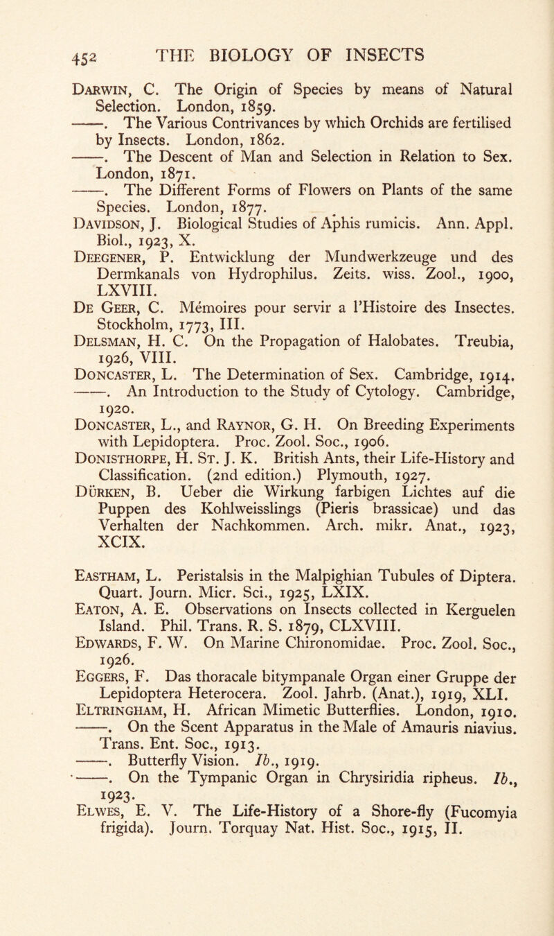 Darwin, C. The Origin of Species by means of Natural Selection. London, 1859. -. The Various Contrivances by which Orchids are fertilised by Insects. London, 1862. -. The Descent of Man and Selection in Relation to Sex. London, 1871. -. The Different Forms of Flowers on Plants of the same Species. London, 1877. Davidson, J. Biological Studies of Aphis rumicis. Ann. Appl. Biol., 1923, X. Deegener, P. Entwicklung der Mundwerkzeuge und des Dermkanals von Hydrophilus. Zeits. wiss. Zool., 1900, LXVHL De Geer, C. Memoires pour servir a l’Histoire des Insectes. Stockholm, 1773, III. Delsman, H. C. On the Propagation of Halobates. Treubia, 1926, VIII. Doncaster, L. The Determination of Sex. Cambridge, 1914. -. An Introduction to the Study of Cytology. Cambridge, 1920. Doncaster, L., and Raynor, G. H. On Breeding Experiments with Lepidoptera. Proc. Zool. Soc., 1906. Donisthorpe, H. St. J. K. British Ants, their Life-History and Classification. (2nd edition.) Plymouth, 1927. Durken, B. Ueber die Wirkung farbigen Lichtes auf die Puppen des Kohlweisslings (Pieris brassicae) und das Verhalten der Nachkommen. Arch. mikr. Anat., 1923, XCIX. Eastham, L. Peristalsis in the Malpighian Tubules of Diptera. Quart. Journ. Micr. Sci., 1925, LXIX. Eaton, A. E. Observations on Insects collected in Kerguelen Island. Phil. Trans. R. S. 1879, CLXVIII. Edwards, F. W. On Marine Chironomidae. Proc. Zool. Soc., 1926. Eggers, F. Das thoracale bitympanale Organ einer Gruppe der Lepidoptera Heterocera. Zool. Jahrb. (Anat.), 1919, XLI. Eltringham, H. African Mimetic Butterflies. London, 1910. --. On the Scent Apparatus in the Male of Amauris niavius. Trans. Ent. Soc., 1913. -. Butterfly Vision. /&., 1919. •-. On the Tympanic Organ in Chrysiridia ripheus. /£., 1923. Elwes, E. V. The Life-History of a Shore-fly (Fucomyia frigida). Journ. Torquay Nat. Hist. Soc., 1915, II.