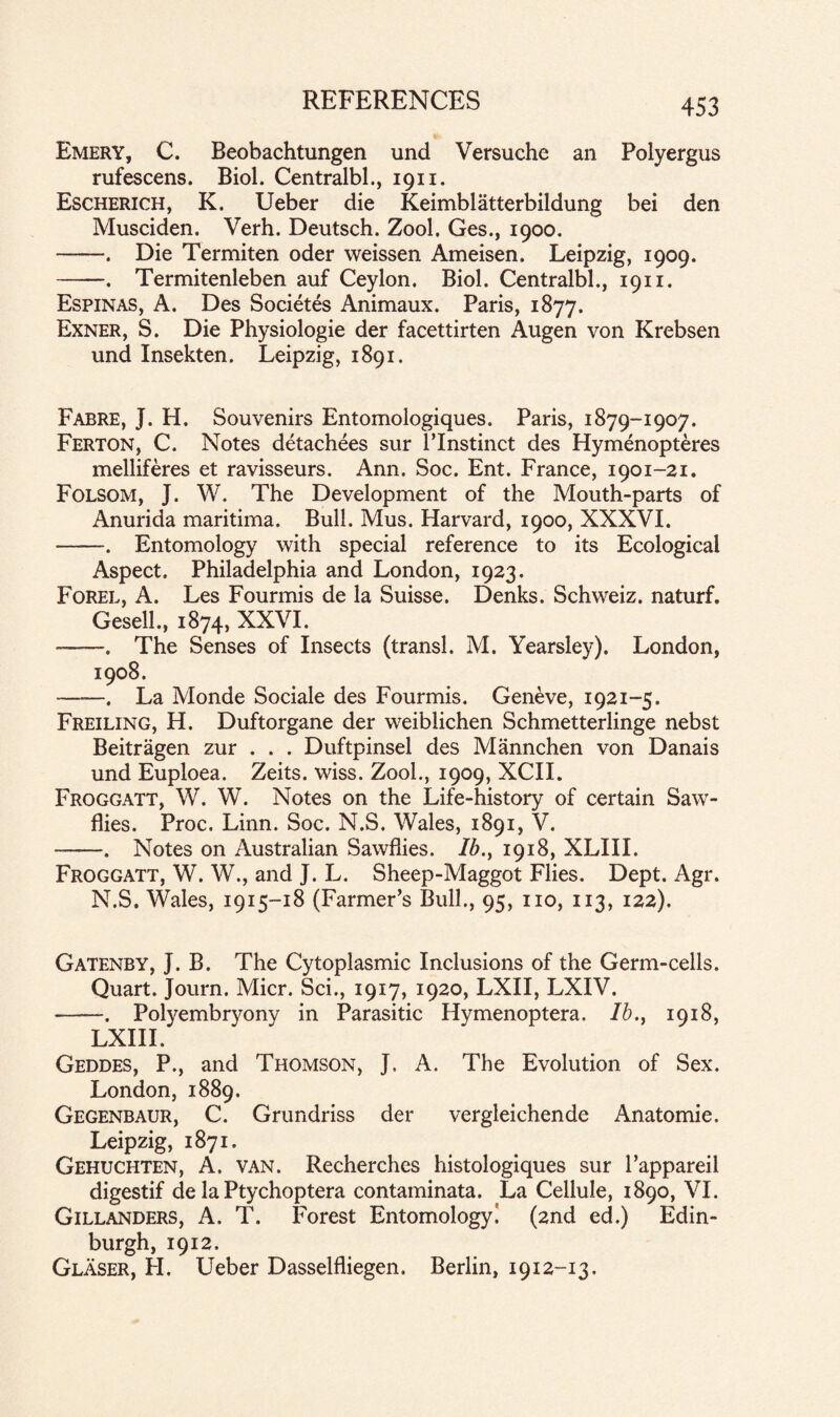 Emery, C. Beobachtungen und Versuche an Polyergus rufescens. Biol. Centralbl., 1911. Escherich, K. Ueber die Keimblatterbildung bei den Musciden. Verh. Deutsch. Zool. Ges., 1900. -. Die Termiten oder weissen Ameisen. Leipzig, 1909. -. Termitenleben auf Ceylon. Biol. Centralbl., 1911. Espinas, A. Des Societes Animaux. Paris, 1877. Exner, S. Die Physiologie der facettirten Augen von Krebsen und Insekten. Leipzig, 1891. Fabre, J. H. Souvenirs Entomologiques. Paris, 1879-1907. Ferton, C. Notes detachees sur l’lnstinct des Hymenopteres melliferes et ravisseurs. Ann. Soc. Ent. France, 1901-21. Folsom, J. W. The Development of the Mouth-parts of Anurida maritima. Bull. Mus. Harvard, 1900, XXXVI. ——. Entomology with special reference to its Ecological Aspect. Philadelphia and London, 1923. Forel, A. Les Fourmis de la Suisse. Denks. Schweiz, naturf. Geseil., 1874, XXVI. —. The Senses of Insects (transl. M. Yearsley). London, 1908. ——. La Monde Sociale des Fourmis. Geneve, 1921-5. Freiling, H. Duftorgane der weiblichen Schmetterlinge nebst Beitragen zur . . . Duftpinsel des Mannchen von Danais und Euploea. Zeits. wiss. Zool., 1909, XCIL Froggatt, W. W. Notes on the Life-history of certain Saw- flies. Proc. Linn. Soc. N.S. Wales, 1891, V. -. Notes on Australian Sawflies. Ib.y 1918, XLIII. Froggatt, W. W., and J. L. Sheep-Maggot Flies. Dept. Agr. N.S. Wales, 1915-18 (Farmer’s Bull., 95, no, 113, 122). Gatenby, J. B. The Cytoplasmic Inclusions of the Germ-cells. Quart. Journ. Micr. Sci., 1917, 1920, LXII, LXIV. -. Polyembryony in Parasitic Hymenoptera. Ib., 1918, LXIII. Geddes, P., and Thomson, J, A. The Evolution of Sex. London, 1889. Gegenbaur, C. Grundriss der vergleichende Anatomie. Leipzig, 1871. Gehuchten, A. van. Recherchcs histologiques sur l’appareil digestif de la Ptychoptera contaminata. La Cellule, 1890, VI. Gillanders, A. T. Forest Entomology^ (2nd ed.) Edin¬ burgh, 1912. Glaser, H. Ueber Dasselfliegen. Berlin, 1912-13,