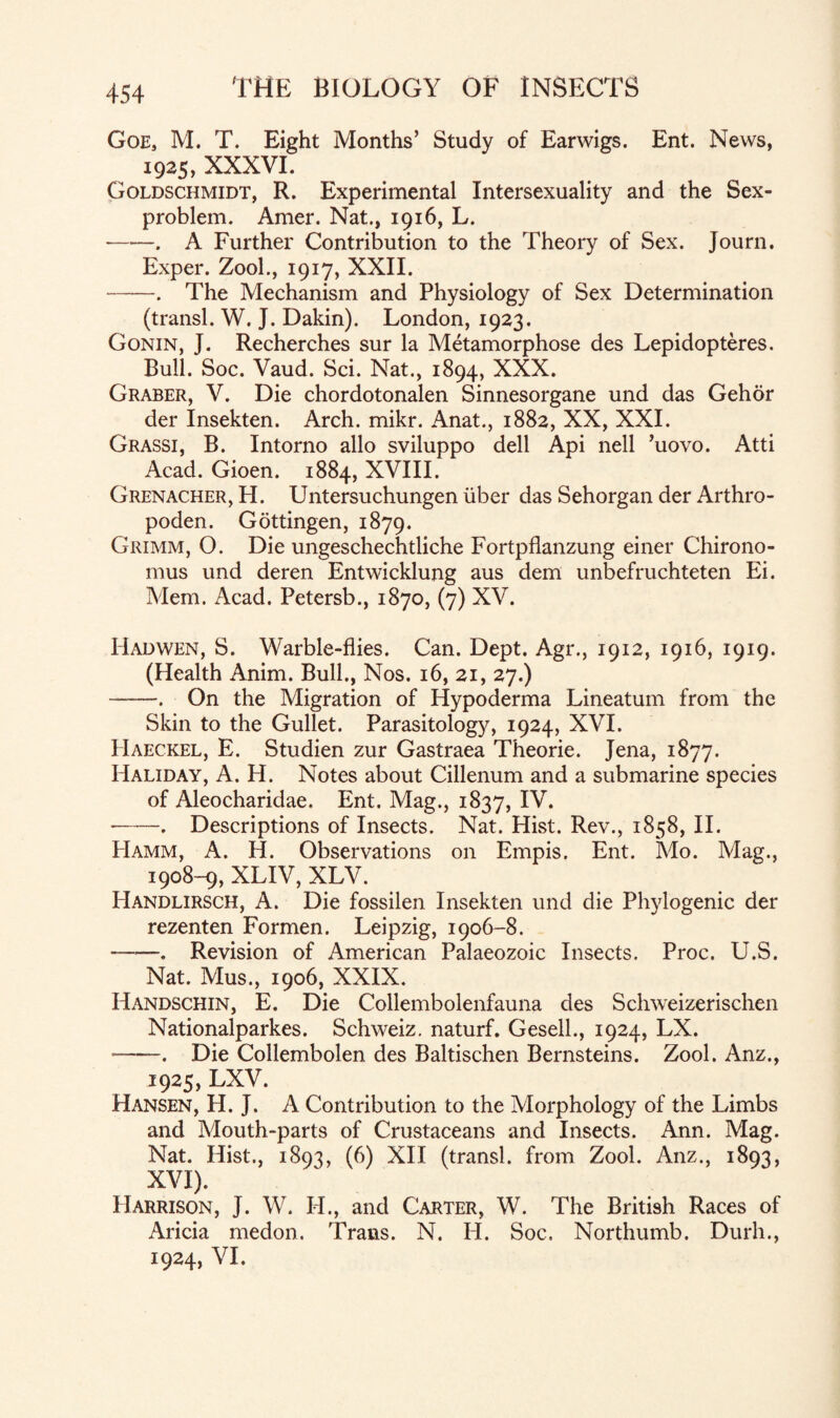 Goe, M. T. Eight Months’ Study of Earwigs. Ent. News, 1925, XXXVI. Goldschmidt, R. Experimental Intersexuality and the Sex- problem. Amer. Nat., 1916, L. -. A Further Contribution to the Theory of Sex. Journ. Exper. Zool., 1917, XXII. -. The Mechanism and Physiology of Sex Determination (transl. W. J. Dakin). London, 1923. Gonin, J. Recherches sur la Metamorphose des Lepidopteres. Bull. Soc. Vaud. Sci. Nat., 1894, XXX. Graber, V. Die chordotonalen Sinnesorgane und das Gehor der Insekten. Arch. mikr. Anat., 1882, XX, XXL Grassi, B. Intorno alio sviluppo dell Api nell ’uovo. Atti Acad. Gioen. 1884, XVIII. Grenacher, H. Untersuchungen fiber das Sehorgan der Arthro- poden. Gottingen, 1879. Grimm, O. Die ungeschechtliche Fortpflanzung einer Chirono- mus und deren Entwicklung aus dem unbefruchteten Ei. Mem. Acad. Petersb., 1870, (7) XV. Hadwen, S. Warble-flies. Can. Dept. Agr., 1912, 1916, 1919. (Health Anim. Bull., Nos. 16, 21, 27.) -. On the Migration of Hypoderma Lineatum from the Skin to the Gullet. Parasitology, 1924, XVI. Haeckel, E. Studien zur Gastraea Theorie. Jena, 1877. Haliday, A. H. Notes about Cillenum and a submarine species of Aleocharidae. Ent. Mag., 1837, IV. -. Descriptions of Insects. Nat. Hist. Rev., 1858, II. PIamm, A. H. Observations on Empis. Ent. Mo. Mag., 1908-9, XLIV, XLV. Handlirsch, A. Die fossilen Insekten und die Phylogenic der rezenten Formen. Leipzig, 1906-8. --. Revision of American Palaeozoic Insects. Proc. U.S. Nat. Mus., 1906, XXIX. Handschin, E. Die Collembolenfauna des Schweizerischen Nationalparkes. Schweiz, naturf. Gesell., 1924, LX. -——. Die Collembolen des Baltischen Bernsteins. Zool. Anz., 1925, LXV. Hansen, H. J. A Contribution to the Morphology of the Limbs and Mouth-parts of Crustaceans and Insects. Ann. Mag. Nat. Hist., 1893, (6) XII (transl. from Zool. Anz., 1893, XVI). Harrison, J. W. H., and Carter, W. The British Races of Aricia medon. Travis. N. H. Soc. Northumb. Durh., 1924, VI.