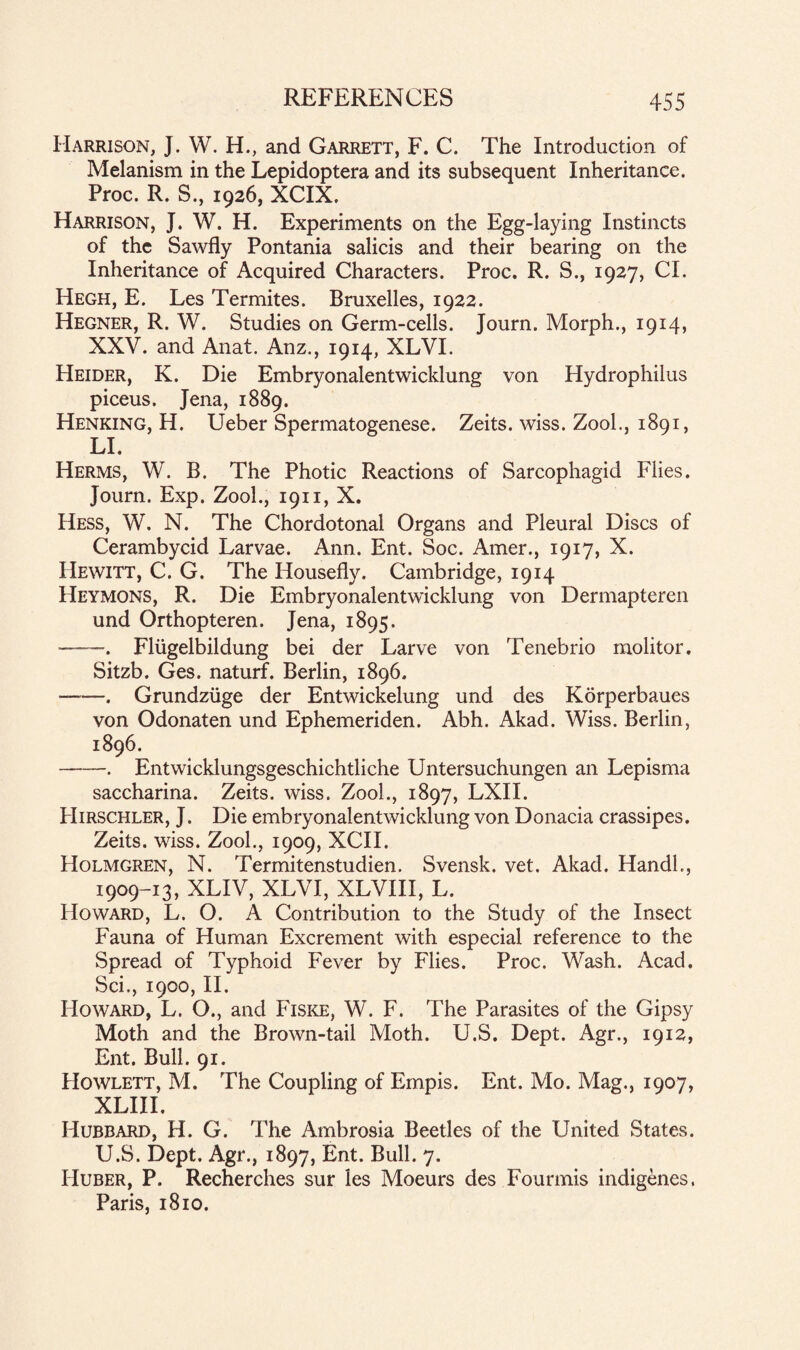 Harrison, J. W. H., and Garrett, F. C. The Introduction of Melanism in the Lepidoptera and its subsequent Inheritance. Proc. R. S., 1926, XCIX. Harrison, J. W. H. Experiments on the Egg-laying Instincts of the Sawfly Pontania salicis and their bearing on the Inheritance of Acquired Characters. Proc. R. S., 1927, Cl. Hegh, E. Les Termites. Bruxelles, 1922. Hegner, R. W. Studies on Germ-cells. Journ. Morph., 1914, XXV. and Anat. Anz., 1914, XLVI. Heider, K. Die Embryonalentwicklung von Hydrophilus piceus. Jena, 1889. Henking, H. Ueber Spermatogenese. Zeits. wiss. Zool., 1891, LI. Herms, W. B. The Photic Reactions of Sarcophagid Flies. Journ. Exp. Zool., 1911, X. Hess, W. N. The Chordotonal Organs and Pleural Discs of Cerambycid Larvae. Ann. Ent. Soc. Amer., 1917, X. Hewitt, C. G. The Housefly. Cambridge, 1914 Heymons, R. Die Embryonalentwicklung von Dermapteren und Orthopteren. Jena, 1895. -—-. Fliigelbildung bei der Larve von Tenebrio molitor. Sitzb. Ges. naturf. Berlin, 1896. --. Grundziige der Entwickelung und des Korperbaues von Odonaten und Ephemeriden. Abh. Akad. Wiss. Berlin, 1896. -. Entwicklungsgeschichtliche Untersuchungen an Lepisma saccharina. Zeits. wiss. Zool., 1897, LXII. Hirschler, J. Die embryonalentwicklung von Donacia crassipes. Zeits. wiss. Zool., 1909, XCII. Holmgren, N. Termitenstudien. Svensk. vet. Akad. Hand!., 1909-13, XLIV, XLVI, XLVIII, L. Howard, L. O. A Contribution to the Study of the Insect Fauna of Human Excrement with especial reference to the Spread of Typhoid Fever by Flies. Proc. Wash. Acad. Sci., 1900, II. Howard, L. O., and Fiske, W. F. The Parasites of the Gipsy Moth and the Brown-tail Moth. U.S. Dept. Agr., 1912, Ent. Bull. 91. Howlett, M. The Coupling of Empis. Ent. Mo. Mag., 1907, XLIII. Hubbard, H. G. The Ambrosia Beetles of the United States. U.S. Dept. Agr., 1897, Ent. Bull. 7. Huber, P. Recherches sur les Moeurs des Fourmis indigenes. Paris, 1810.
