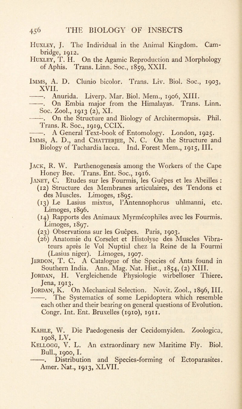 Huxley, J. The Individual in the Animal Kingdom. Cam¬ bridge, 1912. Huxley, T. H. On the Agamic Reproduction and Morphology of Aphis. Trans. Linn. Soc., 1859, XXII. Imms, A. D. Clunio bicolor. Trans. Liv. Biol. Soc., 1903, XVII. -. Anurida. Liverp. Mar. Biol. Mem., 1906, XIII. -. On Embia major from the Himalayas. Trans. Linn. Soc. Zool., 1913 (2), XI. -—. On the Structure and Biology of Architermopsis. Phil. Trans. R. Soc., 1919, CCIX. -. A General Text-book of Entomology. London, 1925. Imms, A. D., and Chatterjee, N. C. On the Structure and Biology of Tachardia lacca. Ind. Forest Mem., 1915, III. Jack, R. W. Parthenogenesis among the Workers of the Cape Honey Bee. Trans. Ent. Soc., 1916. Janet, C. Etudes sur les Fourmis, les Guepes et les Abeilles : (12) Structure des Membranes articulaires, des Tendons et des Muscles. Limoges, 1895. (13) Le Lasius mixtus, l’Antennophorus uhlmanni, etc. Limoges, 1896. (14) Rapports des Animaux Myrmecophiles avec les Fourmis. Limoges, 1897. (23) Observations sur les Guepes. Paris, 1903. (26) Anatomie du Corselet et Histolyse des Muscles Vibra- teurs apres le Vol Nuptial chez la Reine de la Fourmi (Lasius niger). Limoges, 1907. Jerdon, T. C. A Catalogue of the Species of Ants found in Southern India. Ann. Mag. Nat. Hist., 1854, (2) XIII. Jordan, H. Vergleichende Physiologie wirbelloser Thiere. Jena, 1913. Jordan, K. On Mechanical Selection. Novit. Zool., 1896, III. -. The Systematics of some Lepidoptera which resemble each other and their bearing on general questions of Evolution. Congr. Int. Ent. Bruxelles (1910), 1911. Kahle, W. Die Paedogenesis der Cecidomyiden. Zoologica, 1908, LV. Kellogg, V. L. An extraordinary new Maritime Fly. Biol. Bull., 1900, I. --. Distribution and Species-forming of Ectoparasites. Amer. Nat., 1913, XLVII.