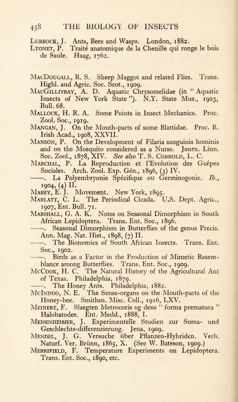 Lubbock, J. Ants, Bees and Wasps. London, 1882. Lyonet, P. Traite anatomique de la Chenille qui ronge le bois de Saule. Haag, 1762. MacDougall, R. S. Sheep Maggot and related Flies. Trans. Highl. and Agric. Soc. Scot., 1909. MacGillivray, A. D. Aquatic Chrysomelidae (in “ Aquatic Insects of New York State ”). N.Y. State Mus., 1903, Bull. 68. Mallock, H. R. A. Some Points in Insect Mechanics. Proc. Zool. Soc., 1919. Mangan, J. On the Mouth-parts of some Blattidae. Proc. R. Irish Acad., 1908, XXVII. Manson, P. On the Development of Filaria sanguinis hominis and on the Mosquito considered as a Nurse. Journ. Linn. Soc. Zool., 1878, XIV. See also T. S. Cobbold, L. C. Marchal, P. La Reproduction et l’Evolution des Guepes Sociales. Arch. Zool, Exp. Gen., 1896, (3) IV. ——. La Polyembryonie Sp^cifique ou Germinogonie. Ib.} 1904, (4) 11. Marey, E. J. Movement. New York, 1895. Marlatt, C. L. The Periodical Cicada. U.S. Dept. Agric., 1907, Ent. Bull. 71. Marshall, G. A. K. Notes on Seasonal Dimorphism in South African Lepidoptera. Trans. Ent. Soc., 1896. -. Seasonal Dimorphism in Butterflies of the genus Precis. Ann. Mag. Nat. Hist., 1898, (7) II. ——. The Bionomics of South African Insects. Trans. Ent. Soc., 1902. -. Birds as- a Factor in the Production of Mimetic Resem¬ blance among Butterflies. Trans. Ent. Soc., 1909. McCook, H. C. The Natural History of the Agricultural Ant of Texas. Philadelphia, 1879. -. The Honey Ants. Philadelphia, 1882. McIndoo, N. E. The Sense-organs on the Mouth-parts of the Honey-bee. Smithsn. Misc. Coll., 1916, LXV. Meinert, F. Slaegten Metrocoris og dens “ forma prematura ” Halobatodes. Ent. Medd., 1888, I. Meisenheimer, J. Experimentelle Studien zur Soma- und Geschlechts-differenzierung. Jena, 1909. Mendel, J. G. Versuche liber Pflanzen-Hybriden. Verb. Naturf. Ver. Briinn, 1865, X. (See W. Bateson, 1909.) Merrifield, F. Temperature Experiments on Lepidoptera. Trans. Ent. Soc., 1890, etc.