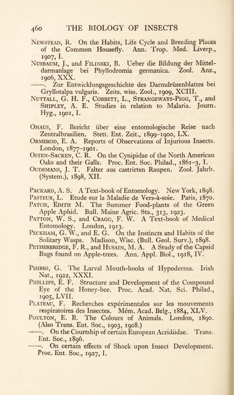 Newstead, R. On the Habits, Life Cycle and Breeding Places of the Common Housefly. Ann. Trop. Med. Liverp., 1907, I. Nusbaum, J., and Filinski, B. Ueber die Bildung der Mittel- darmanlage bei Phyllodromia germanica. Zool. Anz., 1906, XXX. -. Zur Entwicklungsgeschichte des Darmdriisenblattes bei Gryllotalpa vulgaris. Zeits. wiss. Zool., 1909, XCIII. Nuttall, G. H. F., Cobbett, L., Strangeways-Pigg, T., and Shipley, A. E. Studies in relation to Malaria. Journ. Hyg., 1901, I. Ohaus, F. Bericht iiber eine entomologische Reise nach Zentralbrasilien. Stett. Ent. Zeit., 1899-1900, LX. Ormerod, E. A. Reports of Observations of Injurious Insects. London, 1877-1901. Osten-Sacken, C. R. On the Cynipidae of the North American Oaks and their Galls. Proc. Ent. Soc. Philad., 1861-3, I. Oudemans, J. T. Falter aus castrirten Raupen. Zool. Jahrb. (System.), 1898, XII. Packard, A. S. A Text-book of Entomology. New York, 1898. Pasteur, L. Etude sur la Maladie de Vers-k-soie. Paris, 1870. Patch, Edith M. The Summer Food-plants of the Green Apple Aphid. Bull. Maine Agric. Sta., 313, 1923. Patton, W. S., and Cragg, F. W. A Text-book of Medical Entomology. London, 1913. Peckiiam, G. W., and E. G. On the Instincts and Habits of the Solitary Wasps. Madison, Wise. (Bull. Geol. Surv.), 1898. Petherbridge, F. R., and Husain, M. A. A Study of the Capsid Bugs found on Apple-trees. Ann. Appl. Biol., 1918, IV. Phibbs, G. The Larval Mouth-hooks of Hypoderma. Irish Nat., 1922, XXXI. Phillips, E. F. Structure and Development of the Compound Eye of the Honey-bee. Proc. Acad. Nat. Sci. Philad., 1905, LVII. Plateau, F. Recherches experimentales sur les mouvements respiratoires des Insectes. Mem. Acad. Belg., 1884, XLV. Poulton, E. B. The Colours of Animals. London, 1890. (Also Trans. Ent. Soc., 1903, 1908.) ——. On the Courtship of certain European Acridiidae. Trans. Ent. Soc., 1896. --. On certain effects of Shock upon Insect Development. Proc. Ent. Soc., 1927, I.