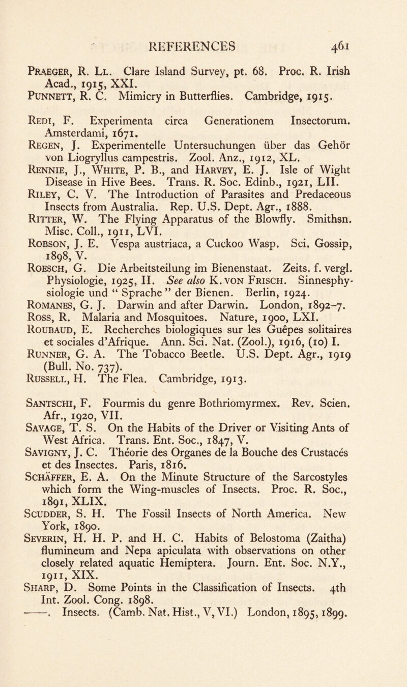 Praeger, R, Ll. Clare Island Survey, pt. 68. Proc, R. Irish Acad., 1915, XXI. Punnett, R. C. Mimicry in Butterflies. Cambridge, 1915. Redi, F. Experimenta circa Generationem Insectorum. Amsterdami, 1671. Regen, J. Experimented Untersuchungen liber das Gehor von Liogryllus campestris. Zool. Anz., 1912, XL. Rennie, J., White, P. B., and Harvey, E. J. Isle of Wight Disease in Hive Bees. Trans. R. Soc. Edinb., 1921, LIE Riley, C. V. The Introduction of Parasites and Predaceous Insects from Australia. Rep. U.S. Dept. Agr., 1888. Ritter, W. The Flying Apparatus of the Blowfly. Smithsn. Misc. Coll., 1911, LVI. Robson, J. E. Vespa austriaca, a Cuckoo Wasp. Sci. Gossip, 1898, V. Roesch, G. Die Arbeitsteilung im Bienenstaat. Zeits. f. vergl. Physiologie, 1925, II. See also K. von Frisch. Sinnesphy* siologie und “ Sprache ” der Bienen. Berlin, 1924. Romanes, G. J. Darwin and after Darwin. London, 1892-7. Ross, R. Malaria and Mosquitoes. Nature, 1900, LXI. Roubaud, E. Recherches biologiques sur les Guepes solitaires et sociales d’Afrique. Ann. Sci. Nat. (Zool.), 1916, (10) I. Runner, G. A. The Tobacco Beetle. U.S. Dept. Agr., 1919 (Bull. No. 737). Russell, H. The Flea. Cambridge, 1913. Santschi, F. Fourmis du genre Bothriomyrmex. Rev. Scien. Afr., 1920, VII. Savage, T. S. On the Habits of the Driver or Visiting Ants of West Africa. Trans. Ent. Soc., 1847, V. Savigny, J. C. Theorie des Organes de la Bouche des Crustaces et des Insectes. Paris, 1816. Schaffer, E. A. On the Minute Structure of the Sarcostyles which form the Wing-muscles of Insects. Proc. R. Soc., 1891, XLIX. Scudder, S. H. The Fossil Insects of North America. New York, 1890. Severin, H. H. P. and H. C. Habits of Belostoma (Zaitha) flumineum and Nepa apiculata with observations on other closely related aquatic Hemiptera. Journ. Ent. Soc. N.Y., 1911, XIX. Sharp, D. Some Points in the Classification of Insects. 4th Int. Zool. Cong. 1898. -. Insects. (Camb. Nat. Hist., V, VI.) London, 1895,1899.