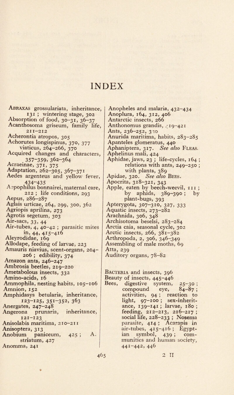 INDEX Abraxas grossulariata, inheritance, 131 ; wintering stage, 302 Absorption of food, 30-31, 36-37 Acanthosoma griseum, family life, 211-212 Acherontia atropos, 305 Achorutes longispinus, 370, 377 viaticus, 264-266, 370 Acquired changes and characters, 357-359, 362-364 Acraeinae, 371, 375 Adaptation, 262-305, 367-371 Aedes argenteus and yellow fever, 434-435 Aspophilus bonnairei, maternal care, 212 ; life conditions, 293 Aepus, 286-287 Aglais urticae, 264, 299, 300, 362 Agriopis aprilina, 273 Agrotis segetum, 303 Air-sacs, 33, 44 Air-tubes, 4, 40-42 ; parasitic mites in, 44, 415-416 Aleyrodidae, 169 Allodape, feeding of larvae, 223 Amauris niavius, scent-organs, 204- 206 ; edibility, 374 Amazon ants, 246-247 Ambrosia beetles, 219-220 Ametabolous insects, 332 Amino-acids, 16 Ammophila, nesting habits, 105-106 Amnion, 152 Amphidasys betularia, inheritance, 123-125, 351-352, 363 Anergates, 247-248 Angerona prunaria, inheritance, 121-123 Anisolabis maritima, 210-211 Anisoptera, 313 Anobium paniceum, 425 ; A. striatum, 427 Anomma, 241 Anopheles and malaria, 432-434 Anoplura, 164, 312, 406 Antarctic insects, 266 Anthonomus grandis, ^19-421 Ants, 236-252, 320 Anurida maritima, habits, 283-285 Apanteles glomeratus, 440 Aphaniptera, 317. See also Fleas. Aphelinus mali, 424 Aphidae, jaws, 23 ; life-cycles, 164 ; relations with ants, 249-250 ; writh plants, 389 Apidae, 320. See also Bees. Apocrita, 318-321, 343 Apple, eaten by beech-weevil, 111 ; by aphids, 389-390 ; by plant-bugs, 393 Apterygota, 307-310, 327, 333 Aquatic insects, 273-282 Arachnida, 306, 348 Archisotoma beselsi, 283-284 Arctia caia, seasonal cycle, 302 Arctic insects, 266, 381-382 Arthropoda, 2, 306, 346-349 Assembling of male moths, 69 Atta, 239 Auditory organs, 78-82 Bacteria and insects, 396 Beauty of insects, 445-446 Bees, digestive system, 25-30 ; compound eye, 84-87 ; activities, 94 ; reaction to light, 97-100 ; sex-inherit¬ ance, 139-141; larvae, 180 ; feeding, 212-213, 216-217 ; social life, 228-233 ; Nosema parasite, 414; Acarapis in air-tubes, 415-416 ; Eg$?pt- ian symbol, 439 ; com¬ munities and human society, 441-442, 446 2 II