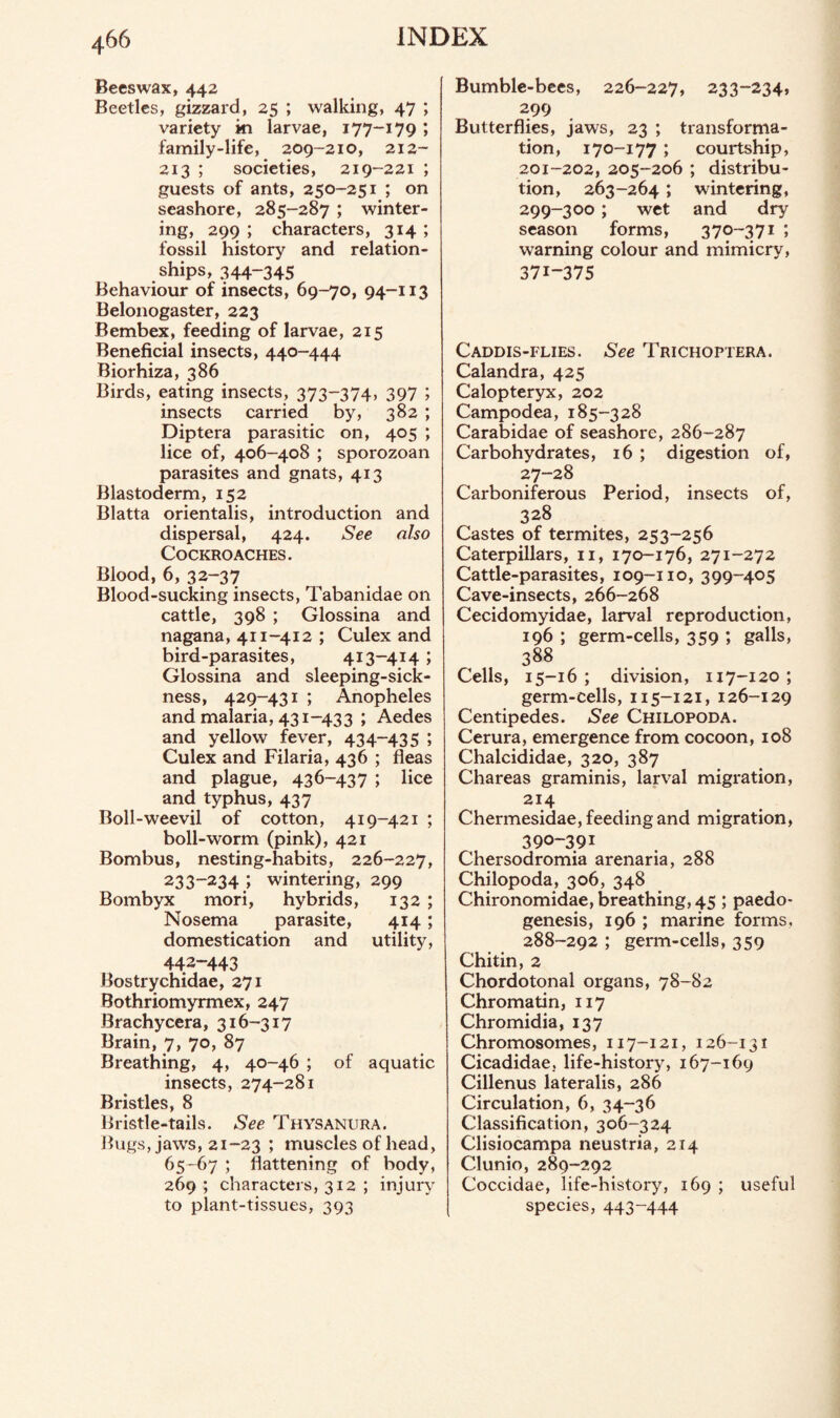 Beeswax, 442 Beetles, gizzard, 25 ; walking, 47 ; variety ki larvae, 177-179 ; family-life, 209-210, 212- 213 ; societies, 219-221 ; guests of ants, 250-251 ; on seashore, 285-287 ; winter¬ ing, 299 ; characters, 314 ; fossil history and relation¬ ships, 344-345 Behaviour of insects, 69-70, 94-113 Belonogaster, 223 Bembex, feeding of larvae, 215 Beneficial insects, 440-444 Biorhiza, 386 Birds, eating insects, 373-374. 397 ; insects carried by, 382 ; Diptera parasitic on, 405 ; lice of, 406-408 ; sporozoan parasites and gnats, 413 Blastoderm, 152 Blatta orientalis, introduction and dispersal, 424. See also Cockroaches. Blood, 6, 32-37 Blood-sucking insects, Tabanidae on cattle, 398 ; Glossina and nagana, 411-412 ; Culex and bird-parasites, 413-414 ; Glossina and sleeping-sick¬ ness, 429-431 ; Anopheles and malaria, 431-433 ; Aedes and yellow fever, 434-435 ; Culex and Filaria, 436 ; fleas and plague, 436-437 ; lice and typhus, 437 Boll-weevil of cotton, 419-421 ; boll-worm (pink), 421 Bombus, nesting-habits, 226-227, 233-234.; wintering, 299 Bombyx mori, hybrids, 132 ; Nosema parasite, 414; domestication and utility, 442-443 Bostrychidae, 271 Bothriomyrmex, 247 Brachycera, 316-317 Brain, 7, 70, 87 Breathing, 4, 40-46 ; of aquatic insects, 274-281 Bristles, 8 Bristle-tails. See Thysanura. Bugs, jaws, 21-23 ; muscles of head, 65-67 ; flattening of body, 269 ; characters, 312 ; injury to plant-tissues, 393 Bumble-bees, 226-227, 233-234, 299 Butterflies, jaws, 23 ; transforma¬ tion, 170-177 ; courtship, 201-202, 205-206 ; distribu¬ tion, 263-264; wintering, 299-300; wet and dry season forms, 370-371 ; warning colour and mimicry, 371-375 Caddis-flies. See Trichoptera. Calandra, 425 Calopteryx, 202 Campodea, 185-328 Carabidae of seashore, 286-287 Carbohydrates, 16 ; digestion of, 27-28 Carboniferous Period, insects of, 328 Castes of termites, 253-256 Caterpillars, n, 170-176, 271-272 Cattle-parasites, 109-110, 399-405 Cave-insects, 266-268 Cecidomyidae, larval reproduction, 196 ; germ-cells, 359 ; galls, 388 Cells, 15-16 ; division, 117-120 ; germ-cells, 115-121, 126-129 Centipedes. See Chilopoda. Cerura, emergence from cocoon, 108 Chalcididae, 320, 387 Chareas graminis, larval migration, 214 Chermesidae, feeding and migration, 390-391 Chersodromia arenaria, 288 Chilopoda, 306, 348 Chironomidae, breathing, 45 ; paedo- genesis, 196 ; marine forms, 288-292 ; germ-cells, 359 Chitin, 2 Chordotonal organs, 78-82 Chromatin, 117 Chromidia, 137 Chromosomes, 117-121, 126-131 Cicadidae, life-history, 167-169 Cillenus lateralis, 286 Circulation, 6, 34-36 Classification, 306-324 Clisiocampa neustria, 214 Clunio, 289-292 Coccidae, life-history, 169 ; useful species, 443-444